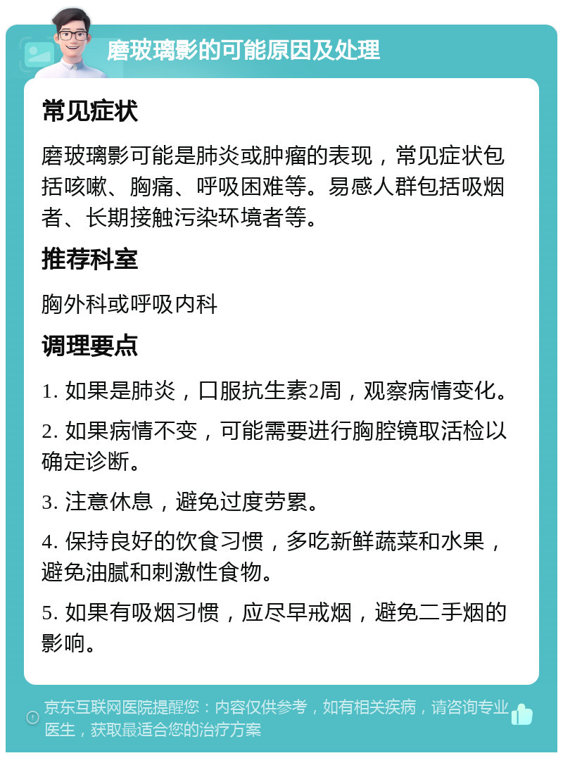 磨玻璃影的可能原因及处理 常见症状 磨玻璃影可能是肺炎或肿瘤的表现，常见症状包括咳嗽、胸痛、呼吸困难等。易感人群包括吸烟者、长期接触污染环境者等。 推荐科室 胸外科或呼吸内科 调理要点 1. 如果是肺炎，口服抗生素2周，观察病情变化。 2. 如果病情不变，可能需要进行胸腔镜取活检以确定诊断。 3. 注意休息，避免过度劳累。 4. 保持良好的饮食习惯，多吃新鲜蔬菜和水果，避免油腻和刺激性食物。 5. 如果有吸烟习惯，应尽早戒烟，避免二手烟的影响。