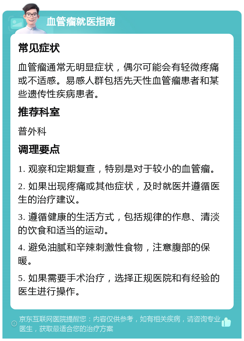 血管瘤就医指南 常见症状 血管瘤通常无明显症状，偶尔可能会有轻微疼痛或不适感。易感人群包括先天性血管瘤患者和某些遗传性疾病患者。 推荐科室 普外科 调理要点 1. 观察和定期复查，特别是对于较小的血管瘤。 2. 如果出现疼痛或其他症状，及时就医并遵循医生的治疗建议。 3. 遵循健康的生活方式，包括规律的作息、清淡的饮食和适当的运动。 4. 避免油腻和辛辣刺激性食物，注意腹部的保暖。 5. 如果需要手术治疗，选择正规医院和有经验的医生进行操作。