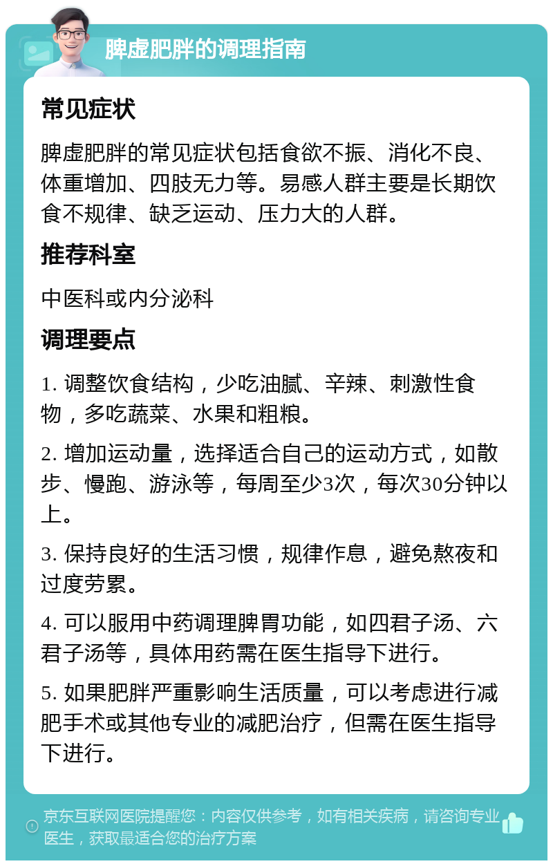 脾虚肥胖的调理指南 常见症状 脾虚肥胖的常见症状包括食欲不振、消化不良、体重增加、四肢无力等。易感人群主要是长期饮食不规律、缺乏运动、压力大的人群。 推荐科室 中医科或内分泌科 调理要点 1. 调整饮食结构，少吃油腻、辛辣、刺激性食物，多吃蔬菜、水果和粗粮。 2. 增加运动量，选择适合自己的运动方式，如散步、慢跑、游泳等，每周至少3次，每次30分钟以上。 3. 保持良好的生活习惯，规律作息，避免熬夜和过度劳累。 4. 可以服用中药调理脾胃功能，如四君子汤、六君子汤等，具体用药需在医生指导下进行。 5. 如果肥胖严重影响生活质量，可以考虑进行减肥手术或其他专业的减肥治疗，但需在医生指导下进行。