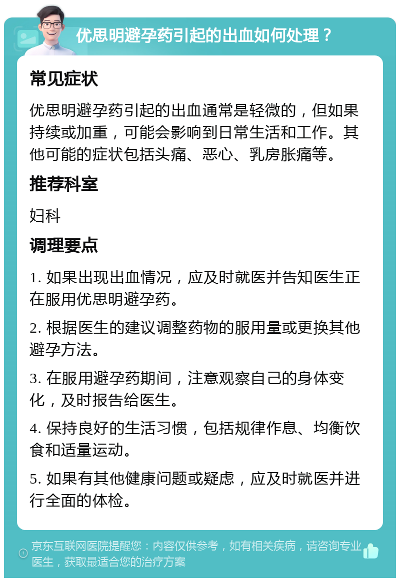 优思明避孕药引起的出血如何处理？ 常见症状 优思明避孕药引起的出血通常是轻微的，但如果持续或加重，可能会影响到日常生活和工作。其他可能的症状包括头痛、恶心、乳房胀痛等。 推荐科室 妇科 调理要点 1. 如果出现出血情况，应及时就医并告知医生正在服用优思明避孕药。 2. 根据医生的建议调整药物的服用量或更换其他避孕方法。 3. 在服用避孕药期间，注意观察自己的身体变化，及时报告给医生。 4. 保持良好的生活习惯，包括规律作息、均衡饮食和适量运动。 5. 如果有其他健康问题或疑虑，应及时就医并进行全面的体检。