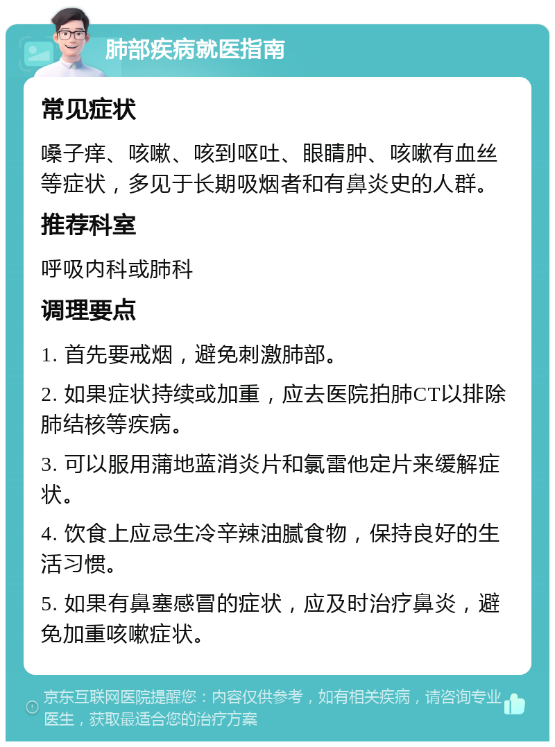 肺部疾病就医指南 常见症状 嗓子痒、咳嗽、咳到呕吐、眼睛肿、咳嗽有血丝等症状，多见于长期吸烟者和有鼻炎史的人群。 推荐科室 呼吸内科或肺科 调理要点 1. 首先要戒烟，避免刺激肺部。 2. 如果症状持续或加重，应去医院拍肺CT以排除肺结核等疾病。 3. 可以服用蒲地蓝消炎片和氯雷他定片来缓解症状。 4. 饮食上应忌生冷辛辣油腻食物，保持良好的生活习惯。 5. 如果有鼻塞感冒的症状，应及时治疗鼻炎，避免加重咳嗽症状。