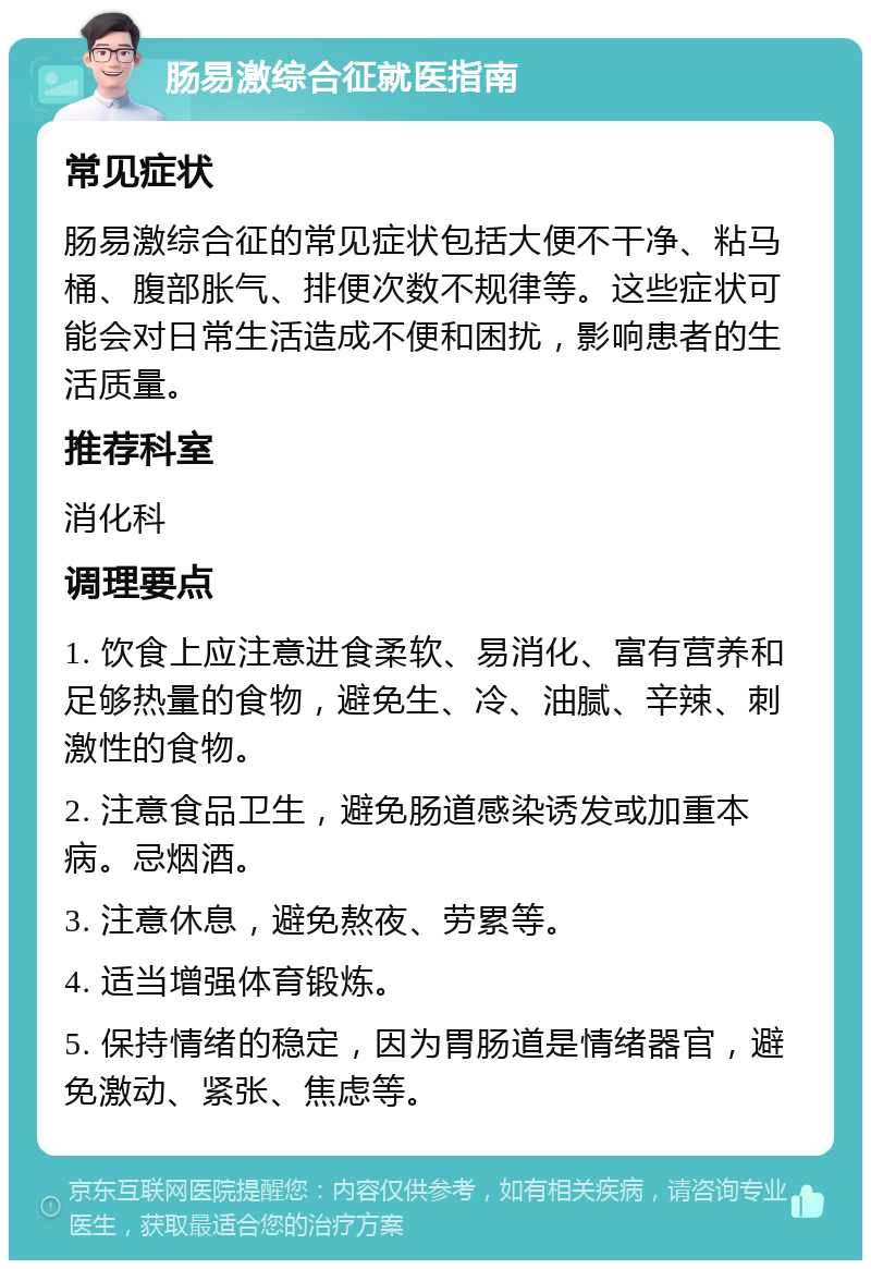 肠易激综合征就医指南 常见症状 肠易激综合征的常见症状包括大便不干净、粘马桶、腹部胀气、排便次数不规律等。这些症状可能会对日常生活造成不便和困扰，影响患者的生活质量。 推荐科室 消化科 调理要点 1. 饮食上应注意进食柔软、易消化、富有营养和足够热量的食物，避免生、冷、油腻、辛辣、刺激性的食物。 2. 注意食品卫生，避免肠道感染诱发或加重本病。忌烟酒。 3. 注意休息，避免熬夜、劳累等。 4. 适当增强体育锻炼。 5. 保持情绪的稳定，因为胃肠道是情绪器官，避免激动、紧张、焦虑等。