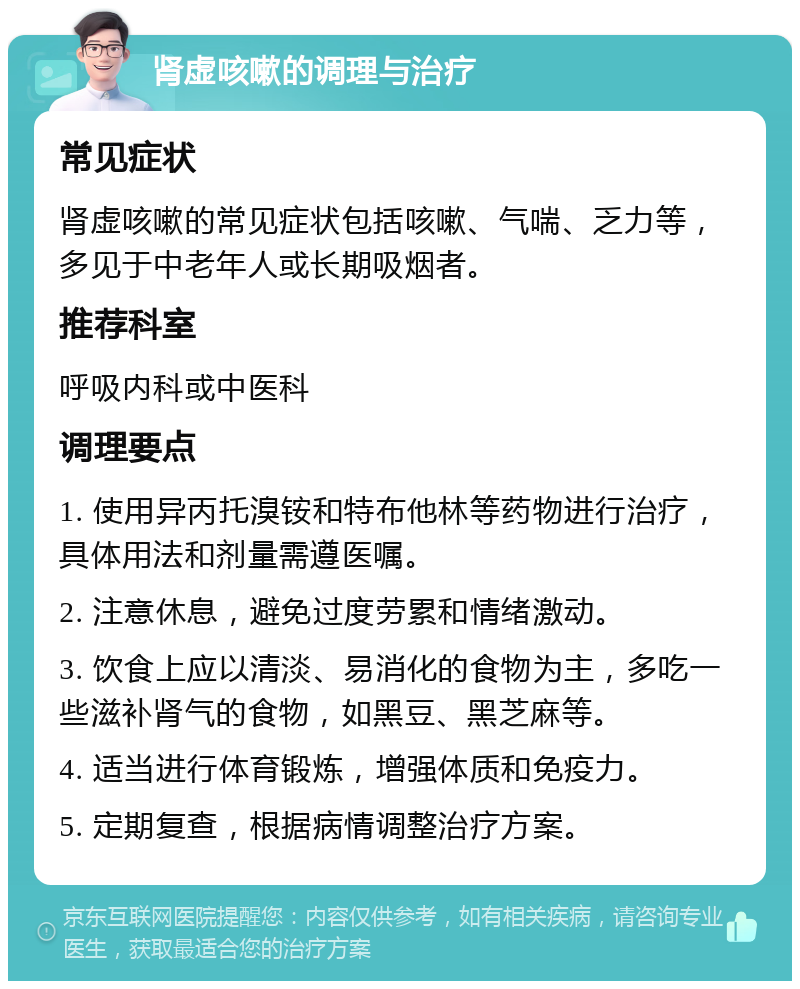 肾虚咳嗽的调理与治疗 常见症状 肾虚咳嗽的常见症状包括咳嗽、气喘、乏力等，多见于中老年人或长期吸烟者。 推荐科室 呼吸内科或中医科 调理要点 1. 使用异丙托溴铵和特布他林等药物进行治疗，具体用法和剂量需遵医嘱。 2. 注意休息，避免过度劳累和情绪激动。 3. 饮食上应以清淡、易消化的食物为主，多吃一些滋补肾气的食物，如黑豆、黑芝麻等。 4. 适当进行体育锻炼，增强体质和免疫力。 5. 定期复查，根据病情调整治疗方案。