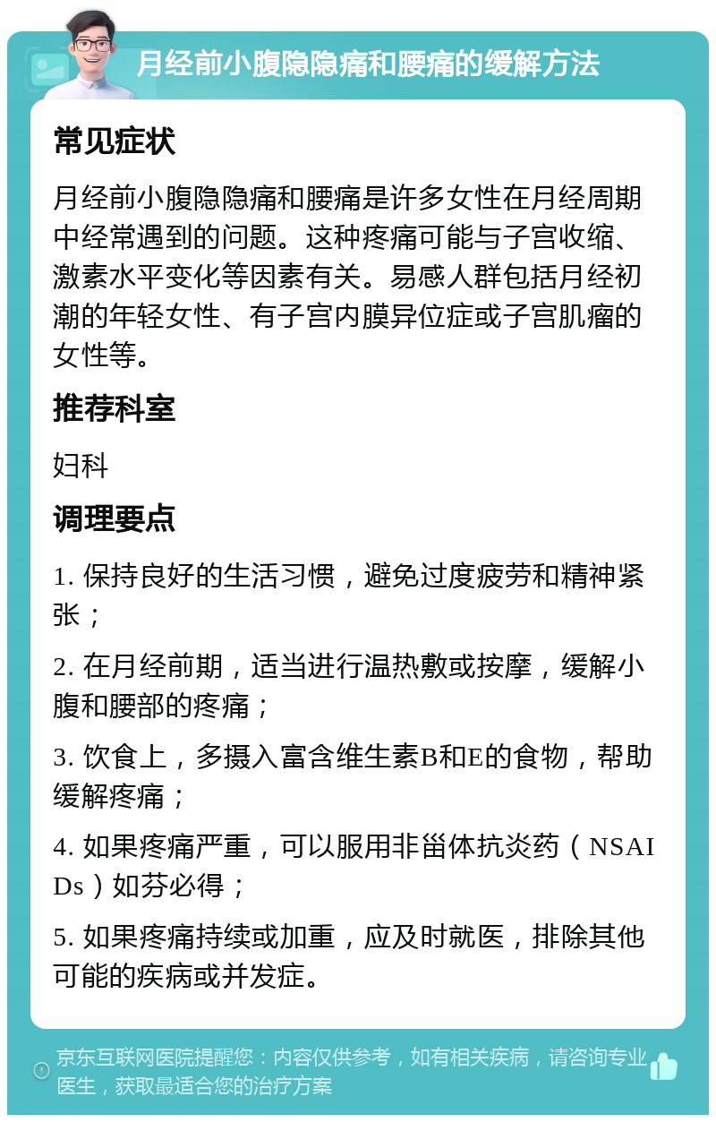 月经前小腹隐隐痛和腰痛的缓解方法 常见症状 月经前小腹隐隐痛和腰痛是许多女性在月经周期中经常遇到的问题。这种疼痛可能与子宫收缩、激素水平变化等因素有关。易感人群包括月经初潮的年轻女性、有子宫内膜异位症或子宫肌瘤的女性等。 推荐科室 妇科 调理要点 1. 保持良好的生活习惯，避免过度疲劳和精神紧张； 2. 在月经前期，适当进行温热敷或按摩，缓解小腹和腰部的疼痛； 3. 饮食上，多摄入富含维生素B和E的食物，帮助缓解疼痛； 4. 如果疼痛严重，可以服用非甾体抗炎药（NSAIDs）如芬必得； 5. 如果疼痛持续或加重，应及时就医，排除其他可能的疾病或并发症。