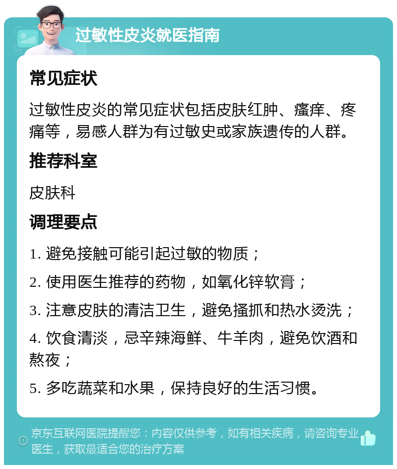 过敏性皮炎就医指南 常见症状 过敏性皮炎的常见症状包括皮肤红肿、瘙痒、疼痛等，易感人群为有过敏史或家族遗传的人群。 推荐科室 皮肤科 调理要点 1. 避免接触可能引起过敏的物质； 2. 使用医生推荐的药物，如氧化锌软膏； 3. 注意皮肤的清洁卫生，避免搔抓和热水烫洗； 4. 饮食清淡，忌辛辣海鲜、牛羊肉，避免饮酒和熬夜； 5. 多吃蔬菜和水果，保持良好的生活习惯。