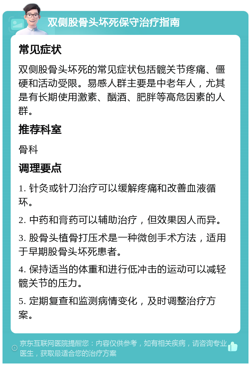 双侧股骨头坏死保守治疗指南 常见症状 双侧股骨头坏死的常见症状包括髋关节疼痛、僵硬和活动受限。易感人群主要是中老年人，尤其是有长期使用激素、酗酒、肥胖等高危因素的人群。 推荐科室 骨科 调理要点 1. 针灸或针刀治疗可以缓解疼痛和改善血液循环。 2. 中药和膏药可以辅助治疗，但效果因人而异。 3. 股骨头植骨打压术是一种微创手术方法，适用于早期股骨头坏死患者。 4. 保持适当的体重和进行低冲击的运动可以减轻髋关节的压力。 5. 定期复查和监测病情变化，及时调整治疗方案。