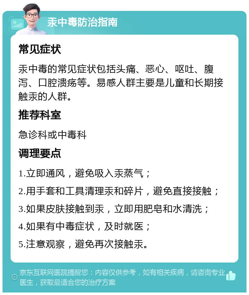 汞中毒防治指南 常见症状 汞中毒的常见症状包括头痛、恶心、呕吐、腹泻、口腔溃疡等。易感人群主要是儿童和长期接触汞的人群。 推荐科室 急诊科或中毒科 调理要点 1.立即通风，避免吸入汞蒸气； 2.用手套和工具清理汞和碎片，避免直接接触； 3.如果皮肤接触到汞，立即用肥皂和水清洗； 4.如果有中毒症状，及时就医； 5.注意观察，避免再次接触汞。