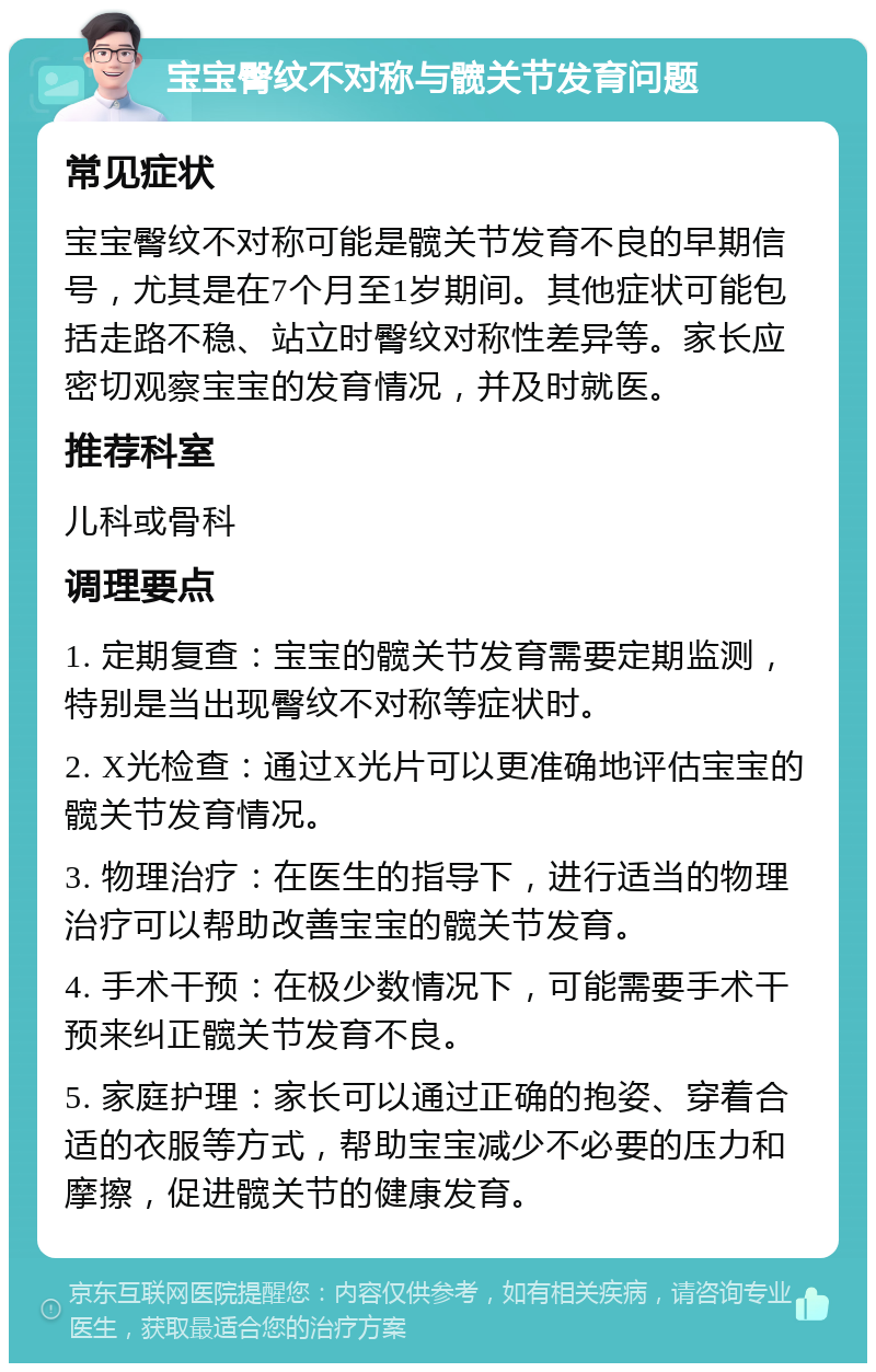 宝宝臀纹不对称与髋关节发育问题 常见症状 宝宝臀纹不对称可能是髋关节发育不良的早期信号，尤其是在7个月至1岁期间。其他症状可能包括走路不稳、站立时臀纹对称性差异等。家长应密切观察宝宝的发育情况，并及时就医。 推荐科室 儿科或骨科 调理要点 1. 定期复查：宝宝的髋关节发育需要定期监测，特别是当出现臀纹不对称等症状时。 2. X光检查：通过X光片可以更准确地评估宝宝的髋关节发育情况。 3. 物理治疗：在医生的指导下，进行适当的物理治疗可以帮助改善宝宝的髋关节发育。 4. 手术干预：在极少数情况下，可能需要手术干预来纠正髋关节发育不良。 5. 家庭护理：家长可以通过正确的抱姿、穿着合适的衣服等方式，帮助宝宝减少不必要的压力和摩擦，促进髋关节的健康发育。