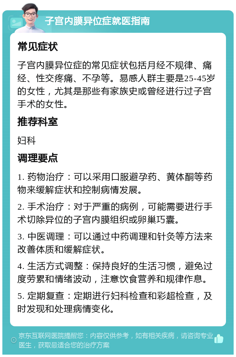 子宫内膜异位症就医指南 常见症状 子宫内膜异位症的常见症状包括月经不规律、痛经、性交疼痛、不孕等。易感人群主要是25-45岁的女性，尤其是那些有家族史或曾经进行过子宫手术的女性。 推荐科室 妇科 调理要点 1. 药物治疗：可以采用口服避孕药、黄体酮等药物来缓解症状和控制病情发展。 2. 手术治疗：对于严重的病例，可能需要进行手术切除异位的子宫内膜组织或卵巢巧囊。 3. 中医调理：可以通过中药调理和针灸等方法来改善体质和缓解症状。 4. 生活方式调整：保持良好的生活习惯，避免过度劳累和情绪波动，注意饮食营养和规律作息。 5. 定期复查：定期进行妇科检查和彩超检查，及时发现和处理病情变化。