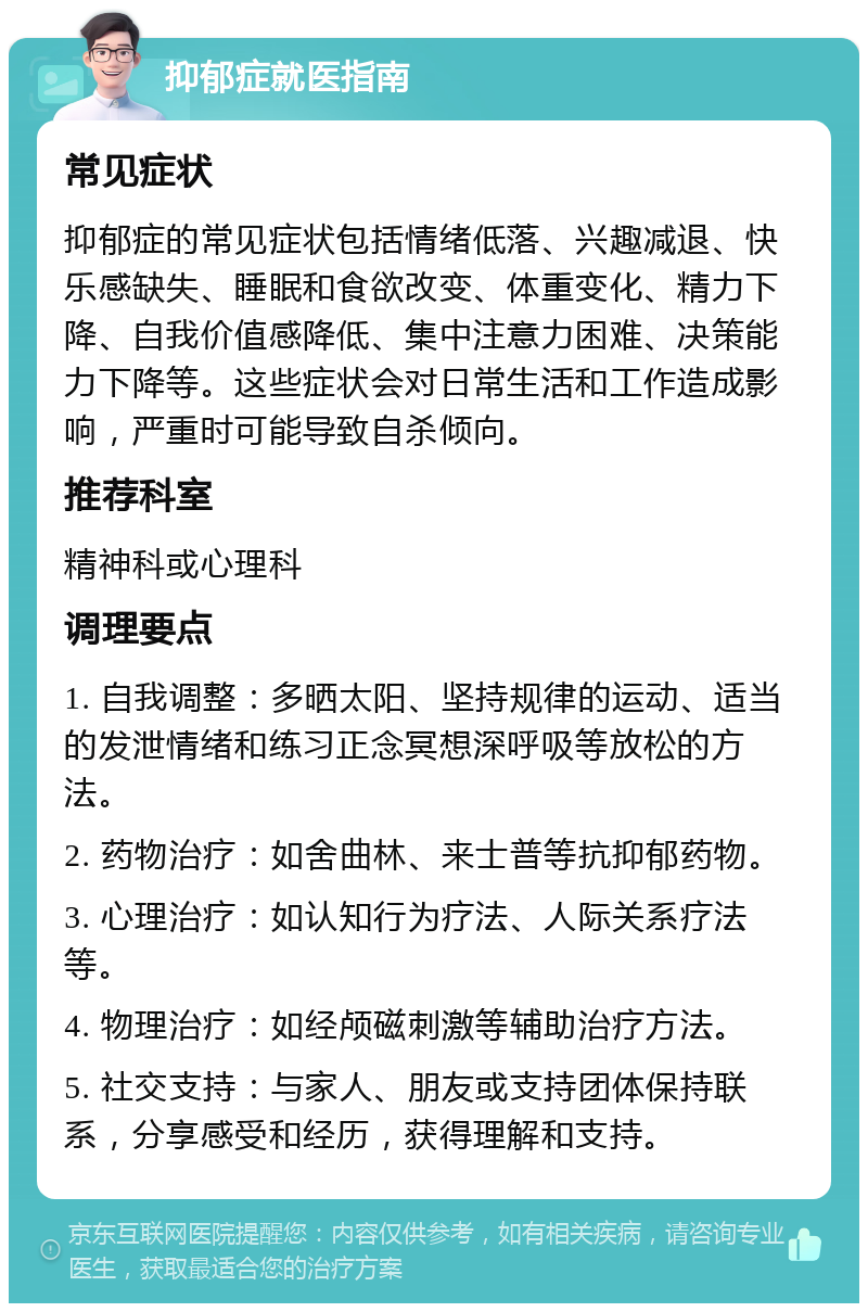 抑郁症就医指南 常见症状 抑郁症的常见症状包括情绪低落、兴趣减退、快乐感缺失、睡眠和食欲改变、体重变化、精力下降、自我价值感降低、集中注意力困难、决策能力下降等。这些症状会对日常生活和工作造成影响，严重时可能导致自杀倾向。 推荐科室 精神科或心理科 调理要点 1. 自我调整：多晒太阳、坚持规律的运动、适当的发泄情绪和练习正念冥想深呼吸等放松的方法。 2. 药物治疗：如舍曲林、来士普等抗抑郁药物。 3. 心理治疗：如认知行为疗法、人际关系疗法等。 4. 物理治疗：如经颅磁刺激等辅助治疗方法。 5. 社交支持：与家人、朋友或支持团体保持联系，分享感受和经历，获得理解和支持。