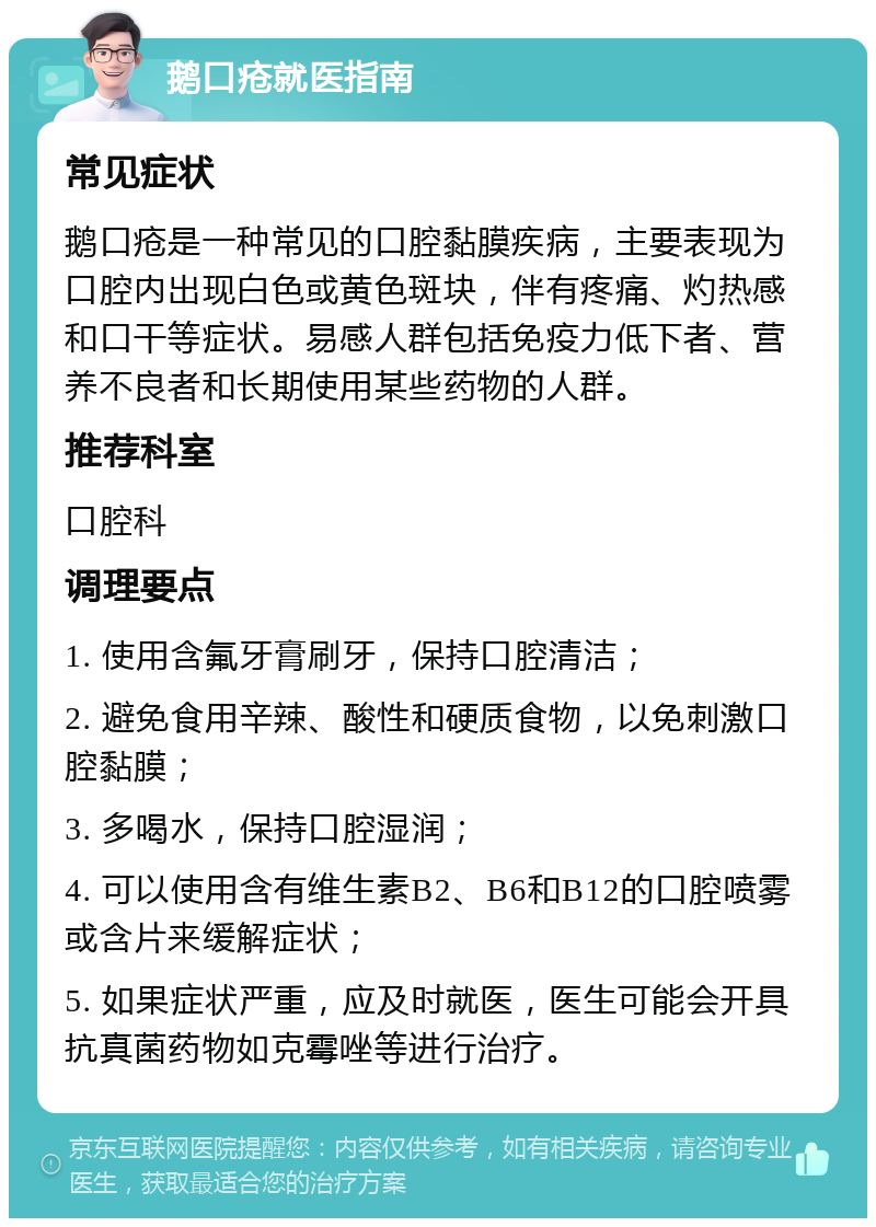 鹅口疮就医指南 常见症状 鹅口疮是一种常见的口腔黏膜疾病，主要表现为口腔内出现白色或黄色斑块，伴有疼痛、灼热感和口干等症状。易感人群包括免疫力低下者、营养不良者和长期使用某些药物的人群。 推荐科室 口腔科 调理要点 1. 使用含氟牙膏刷牙，保持口腔清洁； 2. 避免食用辛辣、酸性和硬质食物，以免刺激口腔黏膜； 3. 多喝水，保持口腔湿润； 4. 可以使用含有维生素B2、B6和B12的口腔喷雾或含片来缓解症状； 5. 如果症状严重，应及时就医，医生可能会开具抗真菌药物如克霉唑等进行治疗。