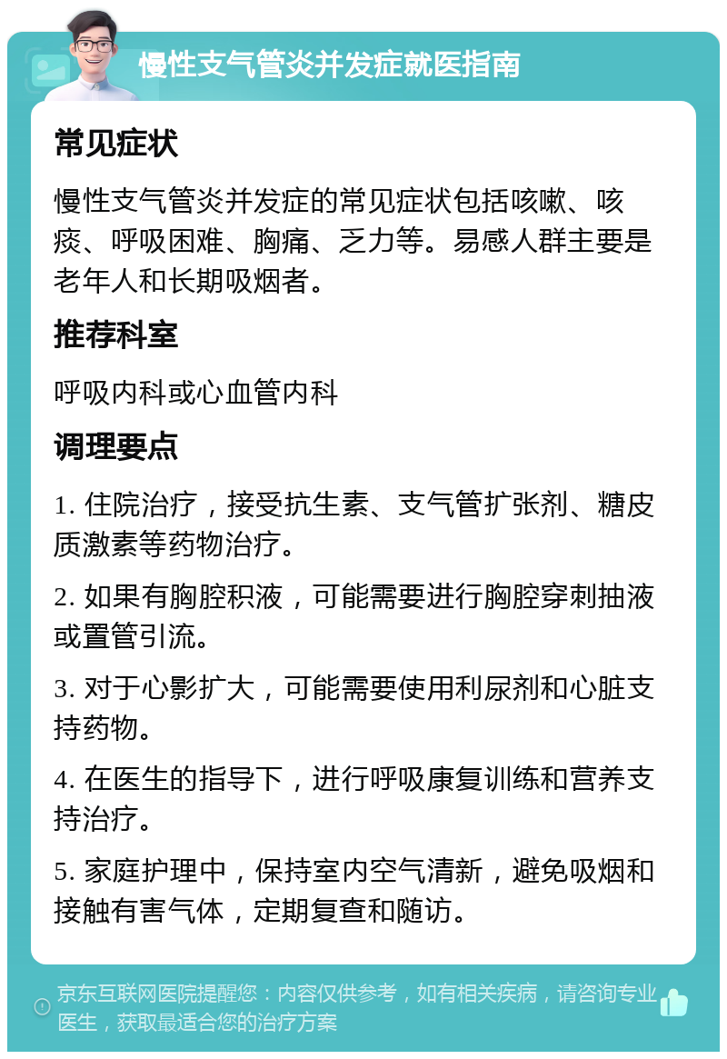 慢性支气管炎并发症就医指南 常见症状 慢性支气管炎并发症的常见症状包括咳嗽、咳痰、呼吸困难、胸痛、乏力等。易感人群主要是老年人和长期吸烟者。 推荐科室 呼吸内科或心血管内科 调理要点 1. 住院治疗，接受抗生素、支气管扩张剂、糖皮质激素等药物治疗。 2. 如果有胸腔积液，可能需要进行胸腔穿刺抽液或置管引流。 3. 对于心影扩大，可能需要使用利尿剂和心脏支持药物。 4. 在医生的指导下，进行呼吸康复训练和营养支持治疗。 5. 家庭护理中，保持室内空气清新，避免吸烟和接触有害气体，定期复查和随访。