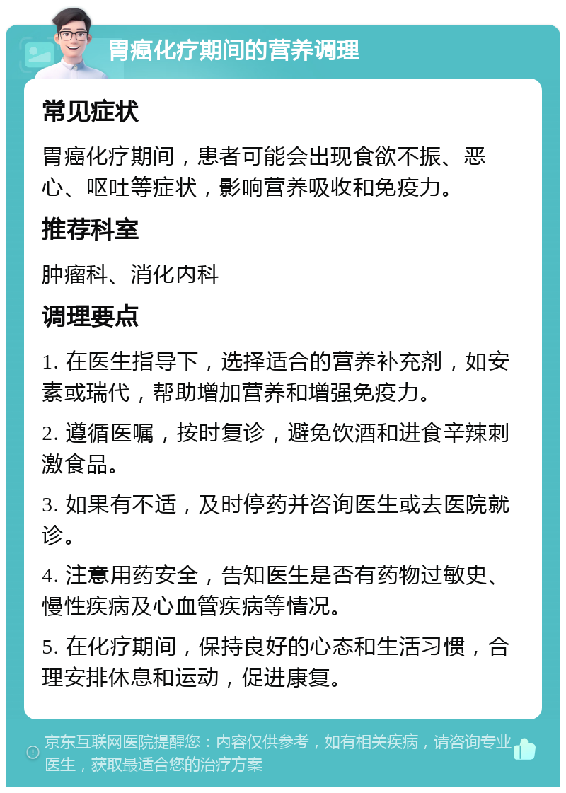 胃癌化疗期间的营养调理 常见症状 胃癌化疗期间，患者可能会出现食欲不振、恶心、呕吐等症状，影响营养吸收和免疫力。 推荐科室 肿瘤科、消化内科 调理要点 1. 在医生指导下，选择适合的营养补充剂，如安素或瑞代，帮助增加营养和增强免疫力。 2. 遵循医嘱，按时复诊，避免饮酒和进食辛辣刺激食品。 3. 如果有不适，及时停药并咨询医生或去医院就诊。 4. 注意用药安全，告知医生是否有药物过敏史、慢性疾病及心血管疾病等情况。 5. 在化疗期间，保持良好的心态和生活习惯，合理安排休息和运动，促进康复。