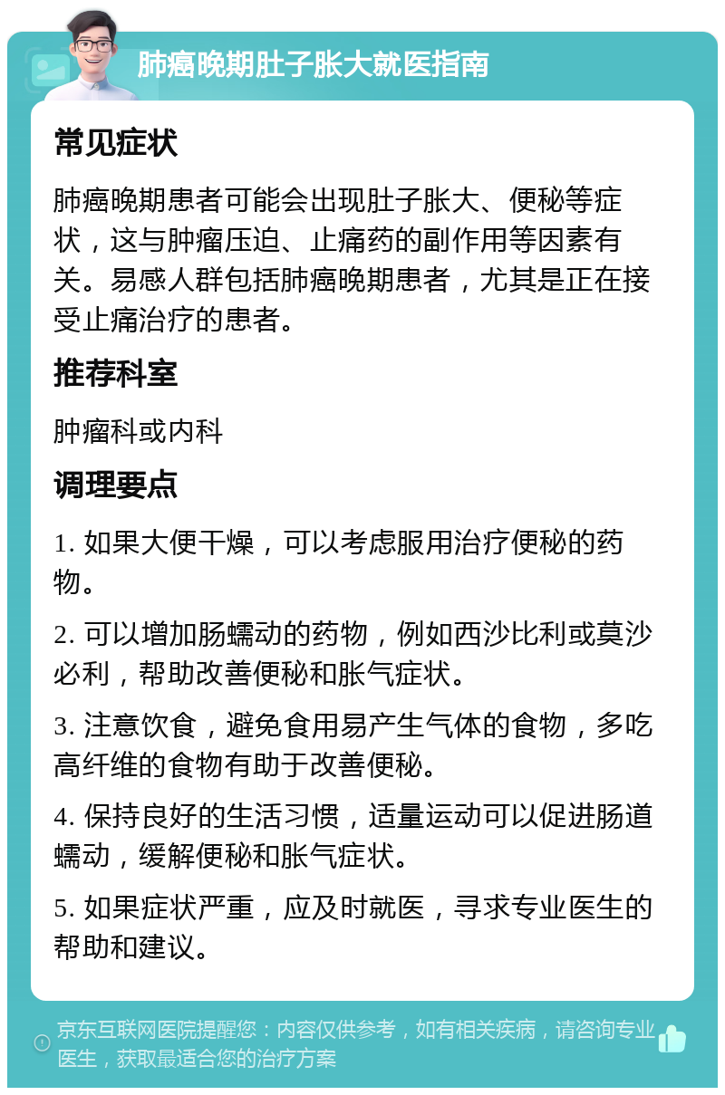 肺癌晚期肚子胀大就医指南 常见症状 肺癌晚期患者可能会出现肚子胀大、便秘等症状，这与肿瘤压迫、止痛药的副作用等因素有关。易感人群包括肺癌晚期患者，尤其是正在接受止痛治疗的患者。 推荐科室 肿瘤科或内科 调理要点 1. 如果大便干燥，可以考虑服用治疗便秘的药物。 2. 可以增加肠蠕动的药物，例如西沙比利或莫沙必利，帮助改善便秘和胀气症状。 3. 注意饮食，避免食用易产生气体的食物，多吃高纤维的食物有助于改善便秘。 4. 保持良好的生活习惯，适量运动可以促进肠道蠕动，缓解便秘和胀气症状。 5. 如果症状严重，应及时就医，寻求专业医生的帮助和建议。