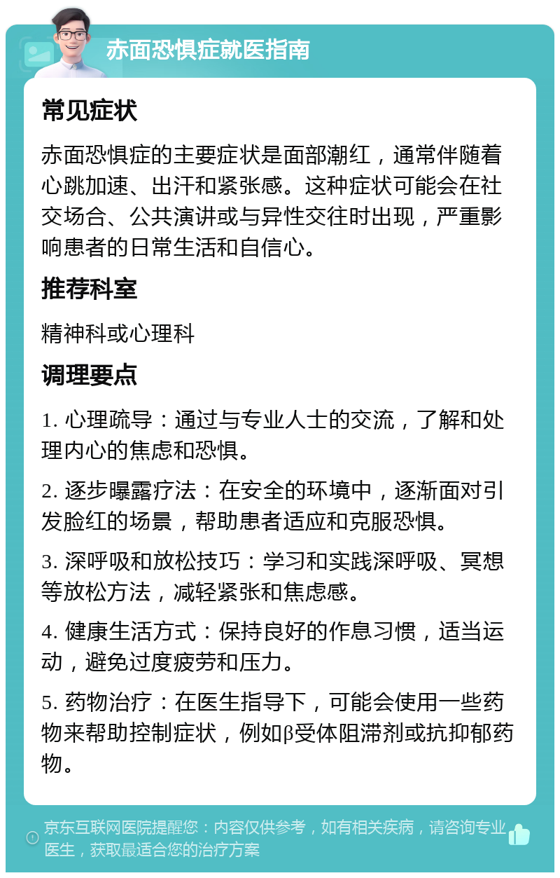 赤面恐惧症就医指南 常见症状 赤面恐惧症的主要症状是面部潮红，通常伴随着心跳加速、出汗和紧张感。这种症状可能会在社交场合、公共演讲或与异性交往时出现，严重影响患者的日常生活和自信心。 推荐科室 精神科或心理科 调理要点 1. 心理疏导：通过与专业人士的交流，了解和处理内心的焦虑和恐惧。 2. 逐步曝露疗法：在安全的环境中，逐渐面对引发脸红的场景，帮助患者适应和克服恐惧。 3. 深呼吸和放松技巧：学习和实践深呼吸、冥想等放松方法，减轻紧张和焦虑感。 4. 健康生活方式：保持良好的作息习惯，适当运动，避免过度疲劳和压力。 5. 药物治疗：在医生指导下，可能会使用一些药物来帮助控制症状，例如β受体阻滞剂或抗抑郁药物。