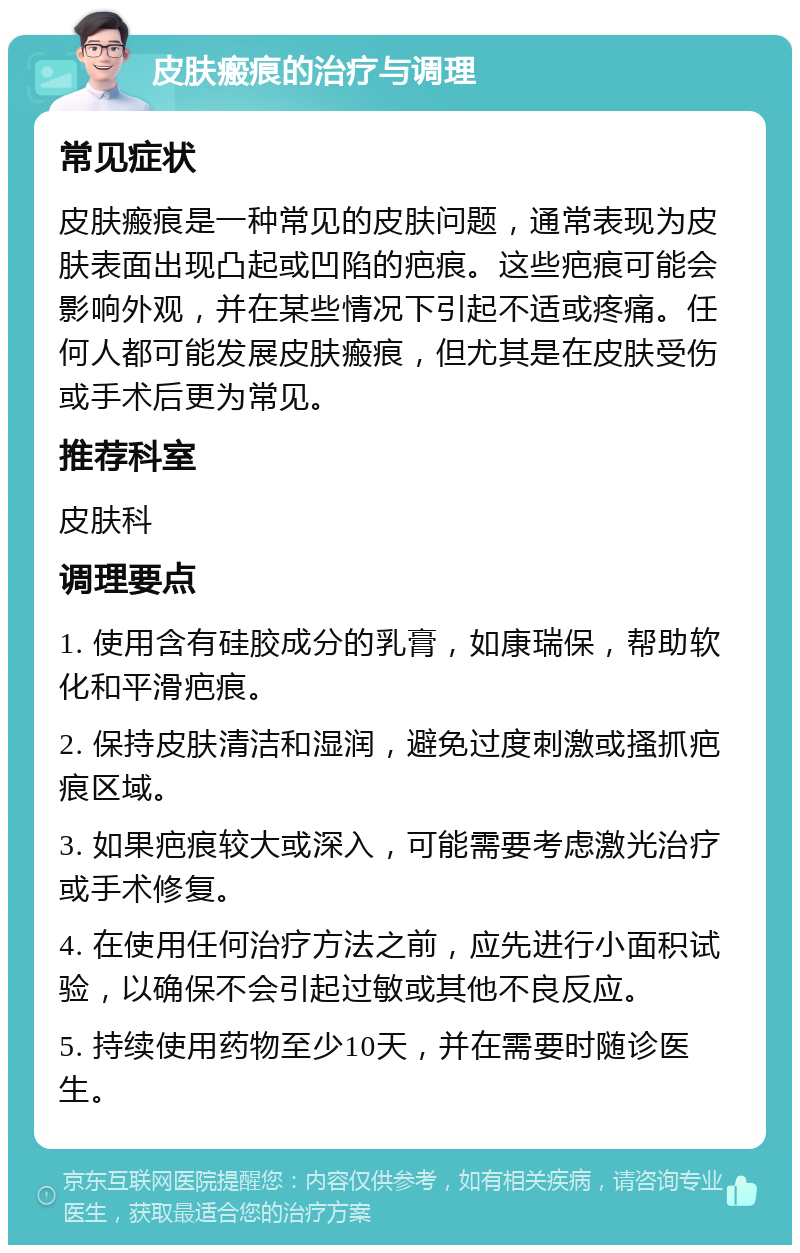 皮肤瘢痕的治疗与调理 常见症状 皮肤瘢痕是一种常见的皮肤问题，通常表现为皮肤表面出现凸起或凹陷的疤痕。这些疤痕可能会影响外观，并在某些情况下引起不适或疼痛。任何人都可能发展皮肤瘢痕，但尤其是在皮肤受伤或手术后更为常见。 推荐科室 皮肤科 调理要点 1. 使用含有硅胶成分的乳膏，如康瑞保，帮助软化和平滑疤痕。 2. 保持皮肤清洁和湿润，避免过度刺激或搔抓疤痕区域。 3. 如果疤痕较大或深入，可能需要考虑激光治疗或手术修复。 4. 在使用任何治疗方法之前，应先进行小面积试验，以确保不会引起过敏或其他不良反应。 5. 持续使用药物至少10天，并在需要时随诊医生。