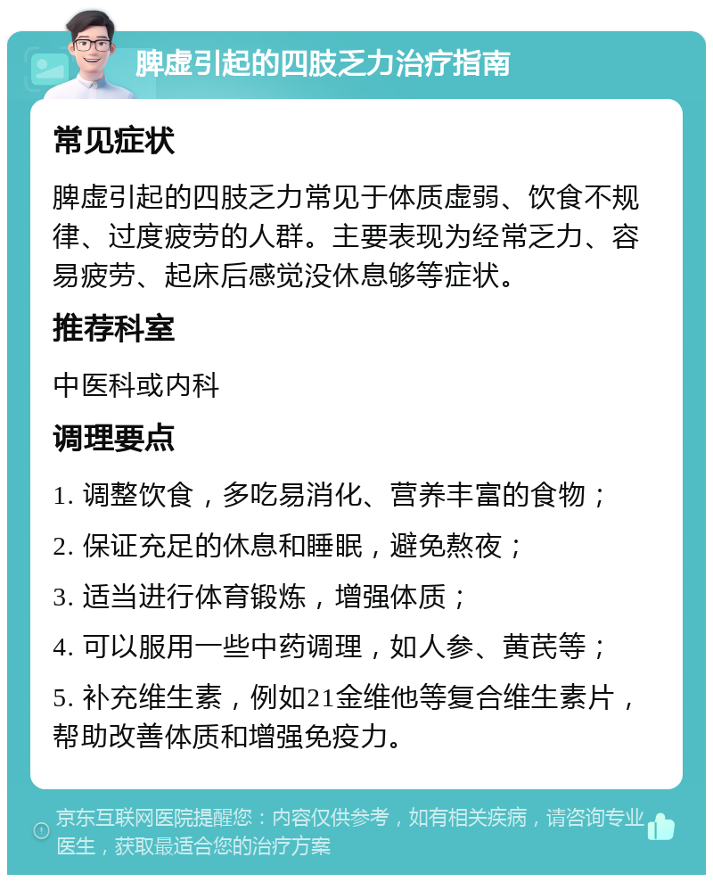 脾虚引起的四肢乏力治疗指南 常见症状 脾虚引起的四肢乏力常见于体质虚弱、饮食不规律、过度疲劳的人群。主要表现为经常乏力、容易疲劳、起床后感觉没休息够等症状。 推荐科室 中医科或内科 调理要点 1. 调整饮食，多吃易消化、营养丰富的食物； 2. 保证充足的休息和睡眠，避免熬夜； 3. 适当进行体育锻炼，增强体质； 4. 可以服用一些中药调理，如人参、黄芪等； 5. 补充维生素，例如21金维他等复合维生素片，帮助改善体质和增强免疫力。