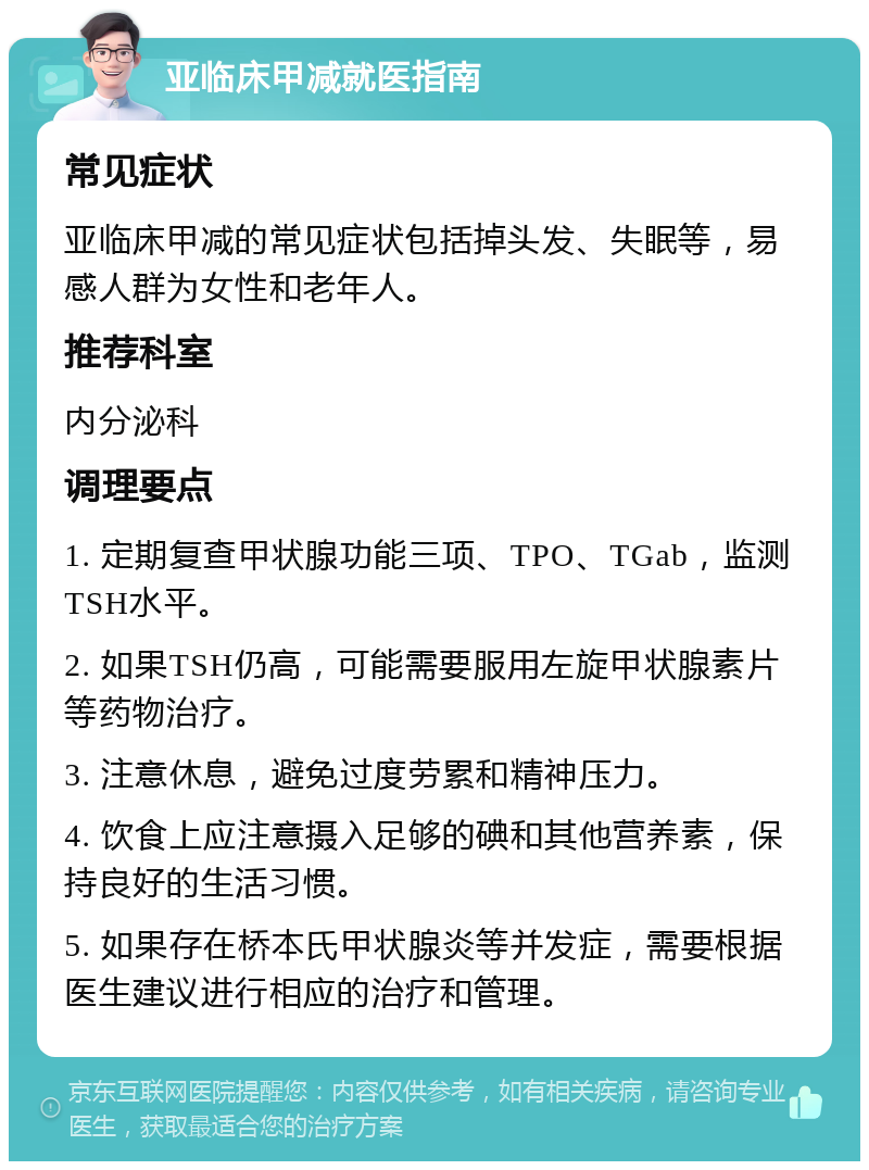 亚临床甲减就医指南 常见症状 亚临床甲减的常见症状包括掉头发、失眠等，易感人群为女性和老年人。 推荐科室 内分泌科 调理要点 1. 定期复查甲状腺功能三项、TPO、TGab，监测TSH水平。 2. 如果TSH仍高，可能需要服用左旋甲状腺素片等药物治疗。 3. 注意休息，避免过度劳累和精神压力。 4. 饮食上应注意摄入足够的碘和其他营养素，保持良好的生活习惯。 5. 如果存在桥本氏甲状腺炎等并发症，需要根据医生建议进行相应的治疗和管理。