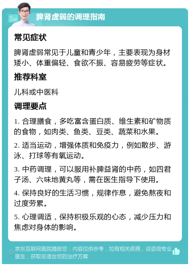 脾肾虚弱的调理指南 常见症状 脾肾虚弱常见于儿童和青少年，主要表现为身材矮小、体重偏轻、食欲不振、容易疲劳等症状。 推荐科室 儿科或中医科 调理要点 1. 合理膳食，多吃富含蛋白质、维生素和矿物质的食物，如肉类、鱼类、豆类、蔬菜和水果。 2. 适当运动，增强体质和免疫力，例如散步、游泳、打球等有氧运动。 3. 中药调理，可以服用补脾益肾的中药，如四君子汤、六味地黄丸等，需在医生指导下使用。 4. 保持良好的生活习惯，规律作息，避免熬夜和过度劳累。 5. 心理调适，保持积极乐观的心态，减少压力和焦虑对身体的影响。