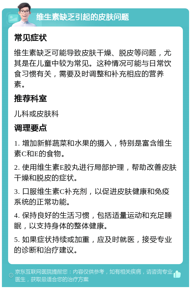 维生素缺乏引起的皮肤问题 常见症状 维生素缺乏可能导致皮肤干燥、脱皮等问题，尤其是在儿童中较为常见。这种情况可能与日常饮食习惯有关，需要及时调整和补充相应的营养素。 推荐科室 儿科或皮肤科 调理要点 1. 增加新鲜蔬菜和水果的摄入，特别是富含维生素C和E的食物。 2. 使用维生素E胶丸进行局部护理，帮助改善皮肤干燥和脱皮的症状。 3. 口服维生素C补充剂，以促进皮肤健康和免疫系统的正常功能。 4. 保持良好的生活习惯，包括适量运动和充足睡眠，以支持身体的整体健康。 5. 如果症状持续或加重，应及时就医，接受专业的诊断和治疗建议。