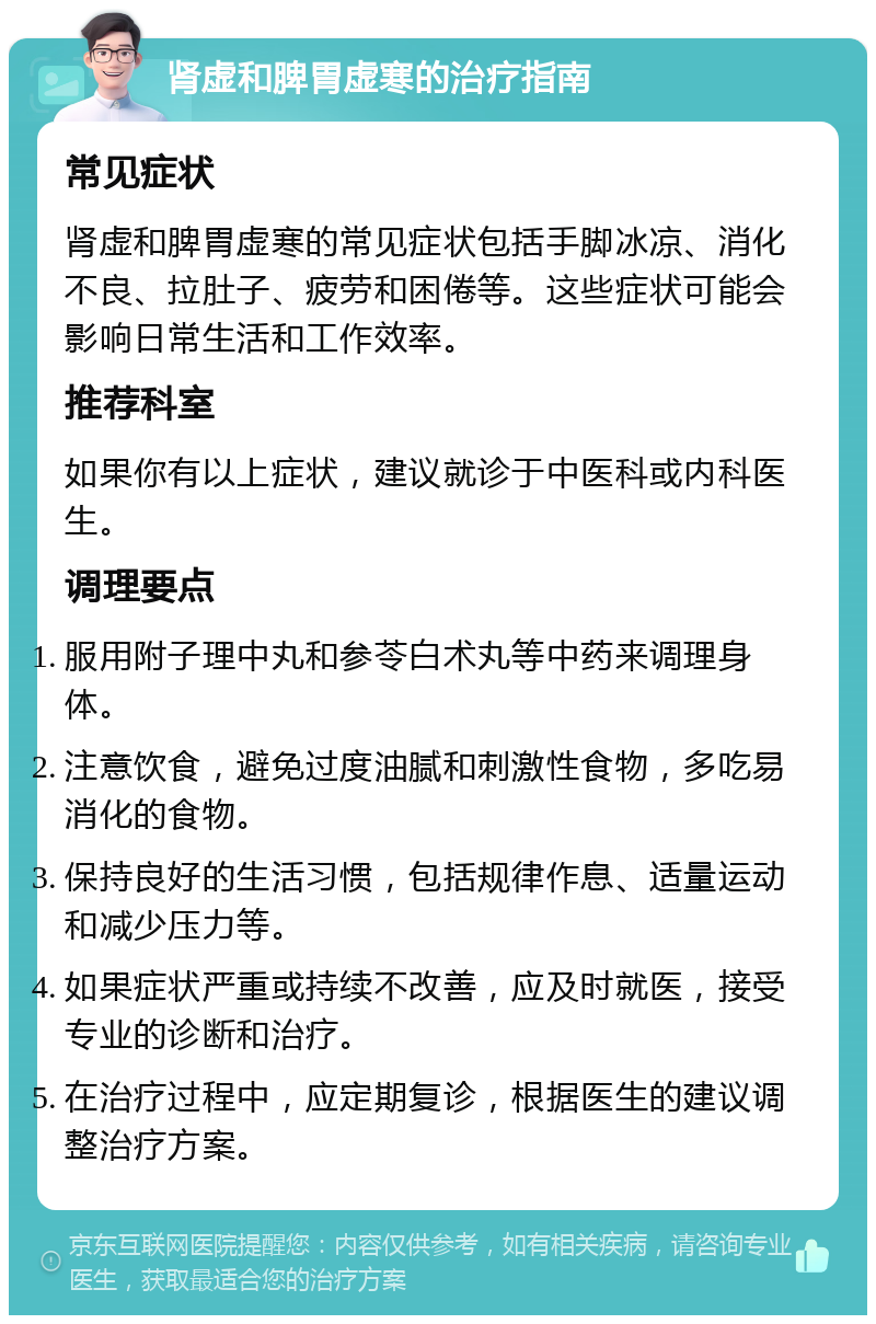 肾虚和脾胃虚寒的治疗指南 常见症状 肾虚和脾胃虚寒的常见症状包括手脚冰凉、消化不良、拉肚子、疲劳和困倦等。这些症状可能会影响日常生活和工作效率。 推荐科室 如果你有以上症状，建议就诊于中医科或内科医生。 调理要点 服用附子理中丸和参苓白术丸等中药来调理身体。 注意饮食，避免过度油腻和刺激性食物，多吃易消化的食物。 保持良好的生活习惯，包括规律作息、适量运动和减少压力等。 如果症状严重或持续不改善，应及时就医，接受专业的诊断和治疗。 在治疗过程中，应定期复诊，根据医生的建议调整治疗方案。