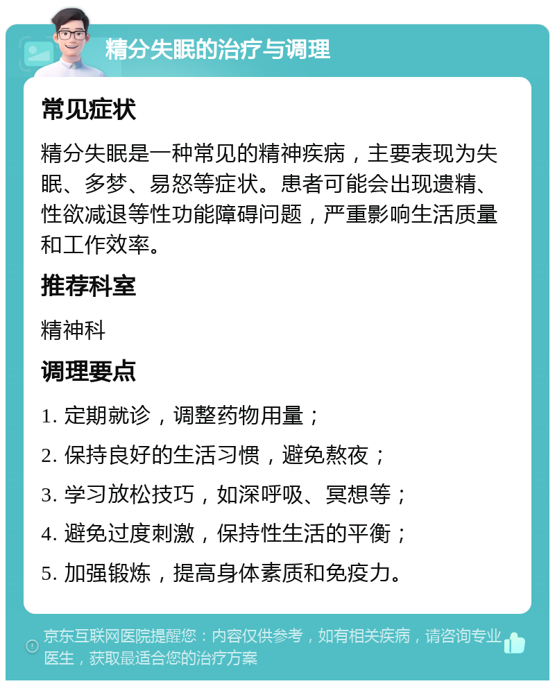 精分失眠的治疗与调理 常见症状 精分失眠是一种常见的精神疾病，主要表现为失眠、多梦、易怒等症状。患者可能会出现遗精、性欲减退等性功能障碍问题，严重影响生活质量和工作效率。 推荐科室 精神科 调理要点 1. 定期就诊，调整药物用量； 2. 保持良好的生活习惯，避免熬夜； 3. 学习放松技巧，如深呼吸、冥想等； 4. 避免过度刺激，保持性生活的平衡； 5. 加强锻炼，提高身体素质和免疫力。