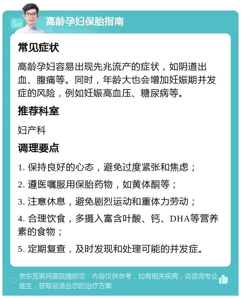 高龄孕妇保胎指南 常见症状 高龄孕妇容易出现先兆流产的症状，如阴道出血、腹痛等。同时，年龄大也会增加妊娠期并发症的风险，例如妊娠高血压、糖尿病等。 推荐科室 妇产科 调理要点 1. 保持良好的心态，避免过度紧张和焦虑； 2. 遵医嘱服用保胎药物，如黄体酮等； 3. 注意休息，避免剧烈运动和重体力劳动； 4. 合理饮食，多摄入富含叶酸、钙、DHA等营养素的食物； 5. 定期复查，及时发现和处理可能的并发症。