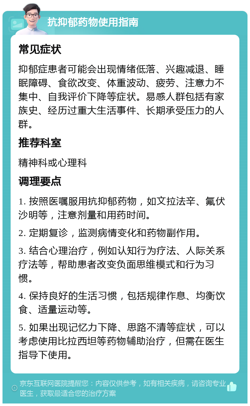 抗抑郁药物使用指南 常见症状 抑郁症患者可能会出现情绪低落、兴趣减退、睡眠障碍、食欲改变、体重波动、疲劳、注意力不集中、自我评价下降等症状。易感人群包括有家族史、经历过重大生活事件、长期承受压力的人群。 推荐科室 精神科或心理科 调理要点 1. 按照医嘱服用抗抑郁药物，如文拉法辛、氟伏沙明等，注意剂量和用药时间。 2. 定期复诊，监测病情变化和药物副作用。 3. 结合心理治疗，例如认知行为疗法、人际关系疗法等，帮助患者改变负面思维模式和行为习惯。 4. 保持良好的生活习惯，包括规律作息、均衡饮食、适量运动等。 5. 如果出现记忆力下降、思路不清等症状，可以考虑使用比拉西坦等药物辅助治疗，但需在医生指导下使用。