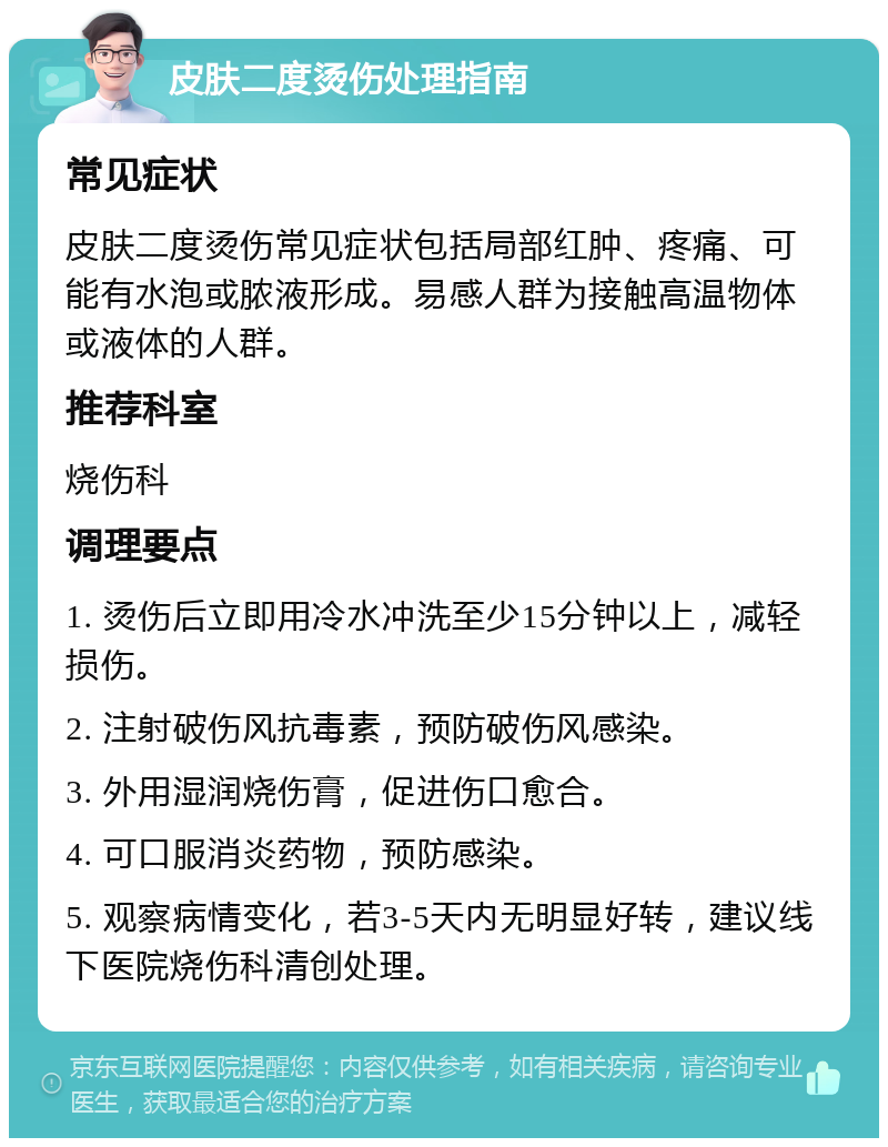 皮肤二度烫伤处理指南 常见症状 皮肤二度烫伤常见症状包括局部红肿、疼痛、可能有水泡或脓液形成。易感人群为接触高温物体或液体的人群。 推荐科室 烧伤科 调理要点 1. 烫伤后立即用冷水冲洗至少15分钟以上，减轻损伤。 2. 注射破伤风抗毒素，预防破伤风感染。 3. 外用湿润烧伤膏，促进伤口愈合。 4. 可口服消炎药物，预防感染。 5. 观察病情变化，若3-5天内无明显好转，建议线下医院烧伤科清创处理。