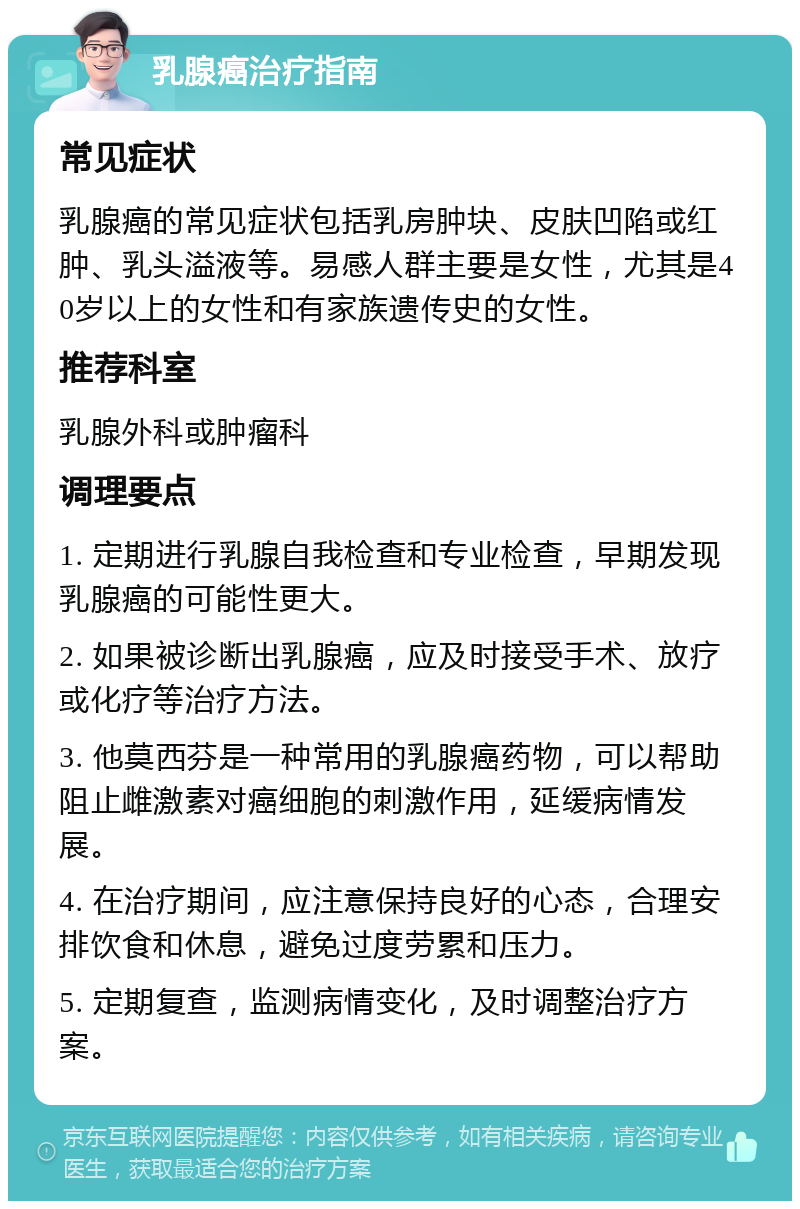 乳腺癌治疗指南 常见症状 乳腺癌的常见症状包括乳房肿块、皮肤凹陷或红肿、乳头溢液等。易感人群主要是女性，尤其是40岁以上的女性和有家族遗传史的女性。 推荐科室 乳腺外科或肿瘤科 调理要点 1. 定期进行乳腺自我检查和专业检查，早期发现乳腺癌的可能性更大。 2. 如果被诊断出乳腺癌，应及时接受手术、放疗或化疗等治疗方法。 3. 他莫西芬是一种常用的乳腺癌药物，可以帮助阻止雌激素对癌细胞的刺激作用，延缓病情发展。 4. 在治疗期间，应注意保持良好的心态，合理安排饮食和休息，避免过度劳累和压力。 5. 定期复查，监测病情变化，及时调整治疗方案。