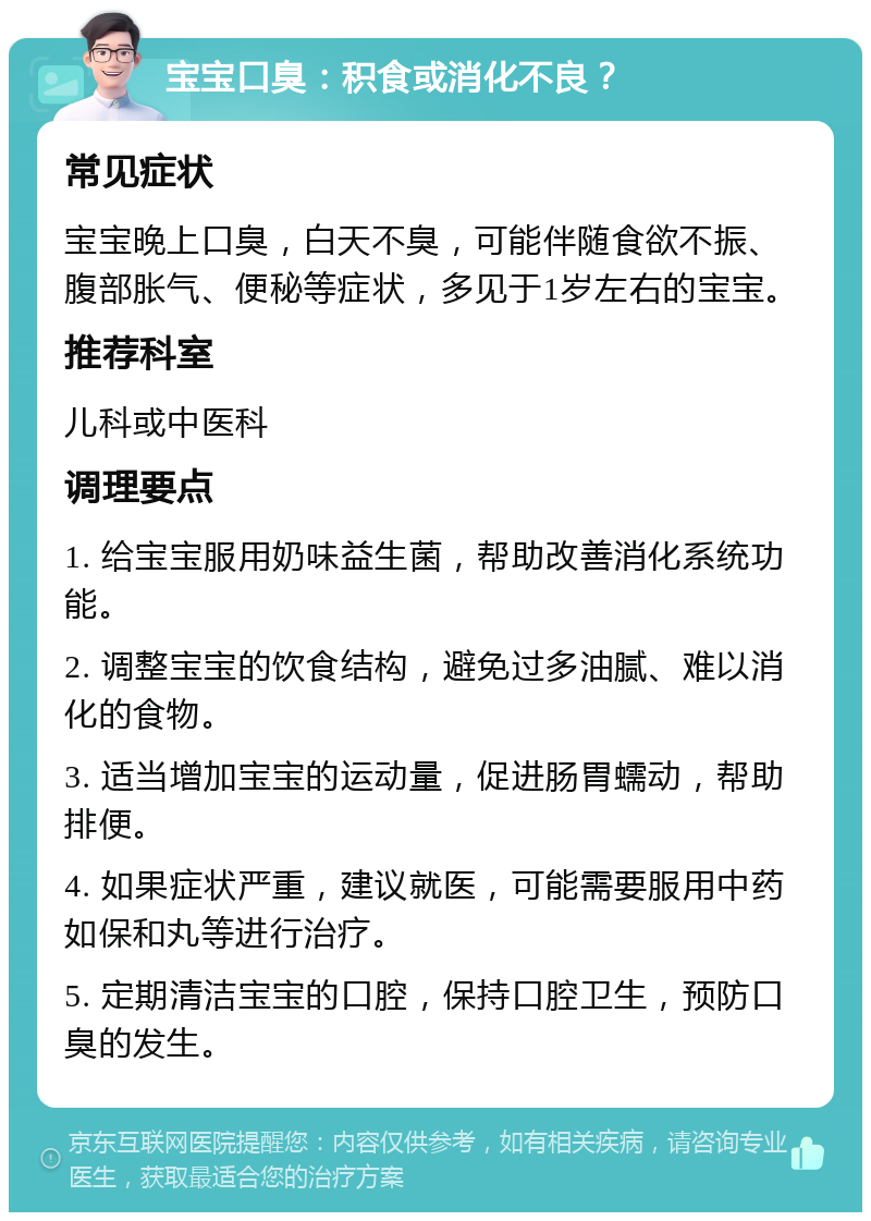 宝宝口臭：积食或消化不良？ 常见症状 宝宝晚上口臭，白天不臭，可能伴随食欲不振、腹部胀气、便秘等症状，多见于1岁左右的宝宝。 推荐科室 儿科或中医科 调理要点 1. 给宝宝服用奶味益生菌，帮助改善消化系统功能。 2. 调整宝宝的饮食结构，避免过多油腻、难以消化的食物。 3. 适当增加宝宝的运动量，促进肠胃蠕动，帮助排便。 4. 如果症状严重，建议就医，可能需要服用中药如保和丸等进行治疗。 5. 定期清洁宝宝的口腔，保持口腔卫生，预防口臭的发生。