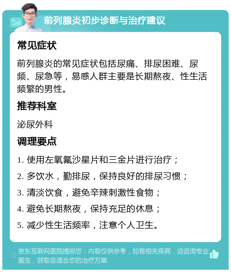 前列腺炎初步诊断与治疗建议 常见症状 前列腺炎的常见症状包括尿痛、排尿困难、尿频、尿急等，易感人群主要是长期熬夜、性生活频繁的男性。 推荐科室 泌尿外科 调理要点 1. 使用左氧氟沙星片和三金片进行治疗； 2. 多饮水，勤排尿，保持良好的排尿习惯； 3. 清淡饮食，避免辛辣刺激性食物； 4. 避免长期熬夜，保持充足的休息； 5. 减少性生活频率，注意个人卫生。