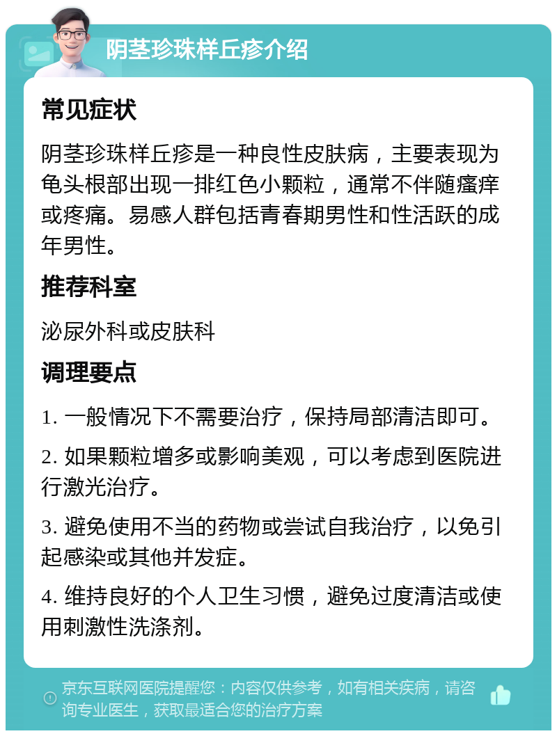 阴茎珍珠样丘疹介绍 常见症状 阴茎珍珠样丘疹是一种良性皮肤病，主要表现为龟头根部出现一排红色小颗粒，通常不伴随瘙痒或疼痛。易感人群包括青春期男性和性活跃的成年男性。 推荐科室 泌尿外科或皮肤科 调理要点 1. 一般情况下不需要治疗，保持局部清洁即可。 2. 如果颗粒增多或影响美观，可以考虑到医院进行激光治疗。 3. 避免使用不当的药物或尝试自我治疗，以免引起感染或其他并发症。 4. 维持良好的个人卫生习惯，避免过度清洁或使用刺激性洗涤剂。