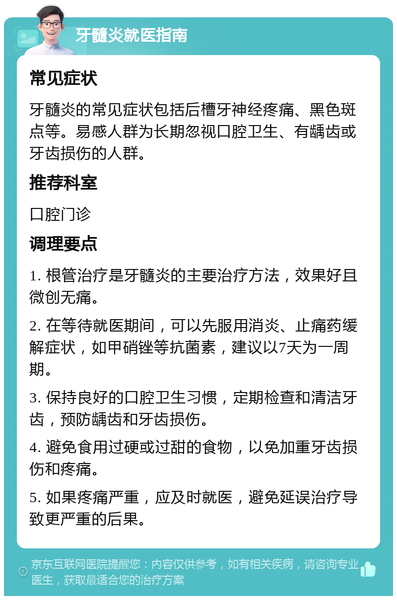 牙髓炎就医指南 常见症状 牙髓炎的常见症状包括后槽牙神经疼痛、黑色斑点等。易感人群为长期忽视口腔卫生、有龋齿或牙齿损伤的人群。 推荐科室 口腔门诊 调理要点 1. 根管治疗是牙髓炎的主要治疗方法，效果好且微创无痛。 2. 在等待就医期间，可以先服用消炎、止痛药缓解症状，如甲硝锉等抗菌素，建议以7天为一周期。 3. 保持良好的口腔卫生习惯，定期检查和清洁牙齿，预防龋齿和牙齿损伤。 4. 避免食用过硬或过甜的食物，以免加重牙齿损伤和疼痛。 5. 如果疼痛严重，应及时就医，避免延误治疗导致更严重的后果。