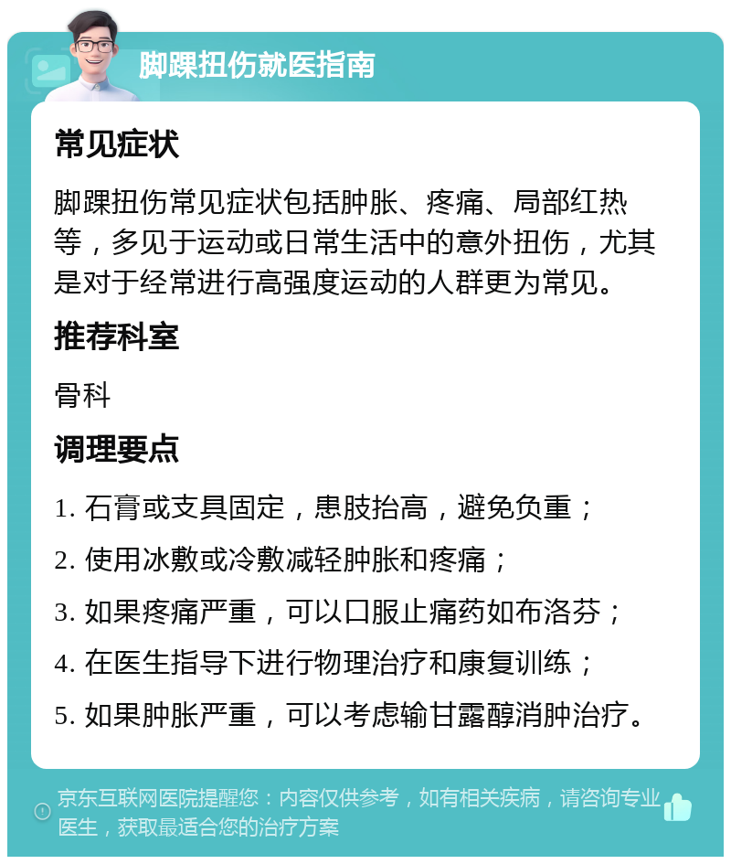 脚踝扭伤就医指南 常见症状 脚踝扭伤常见症状包括肿胀、疼痛、局部红热等，多见于运动或日常生活中的意外扭伤，尤其是对于经常进行高强度运动的人群更为常见。 推荐科室 骨科 调理要点 1. 石膏或支具固定，患肢抬高，避免负重； 2. 使用冰敷或冷敷减轻肿胀和疼痛； 3. 如果疼痛严重，可以口服止痛药如布洛芬； 4. 在医生指导下进行物理治疗和康复训练； 5. 如果肿胀严重，可以考虑输甘露醇消肿治疗。