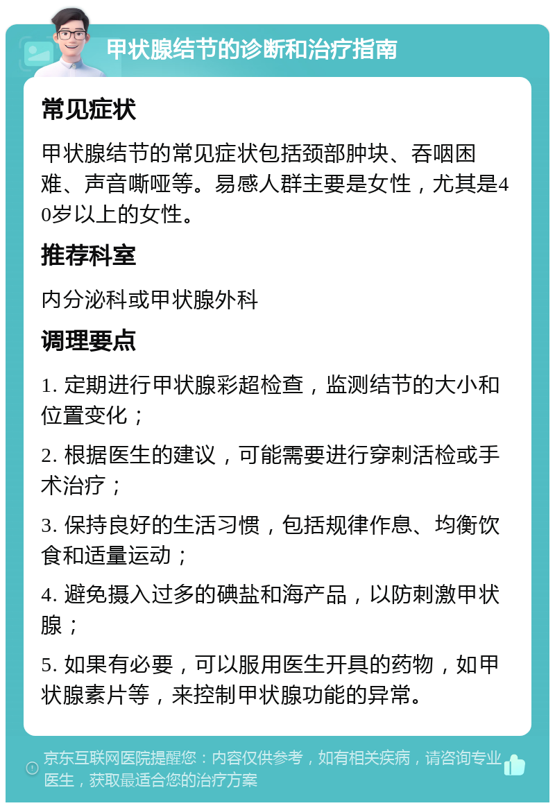 甲状腺结节的诊断和治疗指南 常见症状 甲状腺结节的常见症状包括颈部肿块、吞咽困难、声音嘶哑等。易感人群主要是女性，尤其是40岁以上的女性。 推荐科室 内分泌科或甲状腺外科 调理要点 1. 定期进行甲状腺彩超检查，监测结节的大小和位置变化； 2. 根据医生的建议，可能需要进行穿刺活检或手术治疗； 3. 保持良好的生活习惯，包括规律作息、均衡饮食和适量运动； 4. 避免摄入过多的碘盐和海产品，以防刺激甲状腺； 5. 如果有必要，可以服用医生开具的药物，如甲状腺素片等，来控制甲状腺功能的异常。