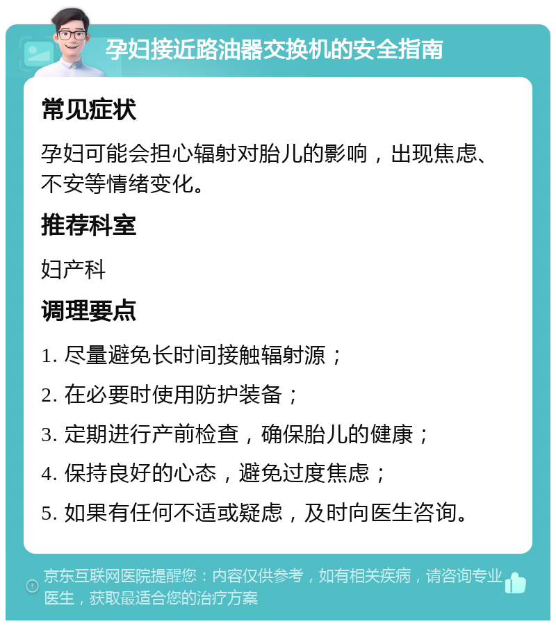 孕妇接近路油器交换机的安全指南 常见症状 孕妇可能会担心辐射对胎儿的影响，出现焦虑、不安等情绪变化。 推荐科室 妇产科 调理要点 1. 尽量避免长时间接触辐射源； 2. 在必要时使用防护装备； 3. 定期进行产前检查，确保胎儿的健康； 4. 保持良好的心态，避免过度焦虑； 5. 如果有任何不适或疑虑，及时向医生咨询。