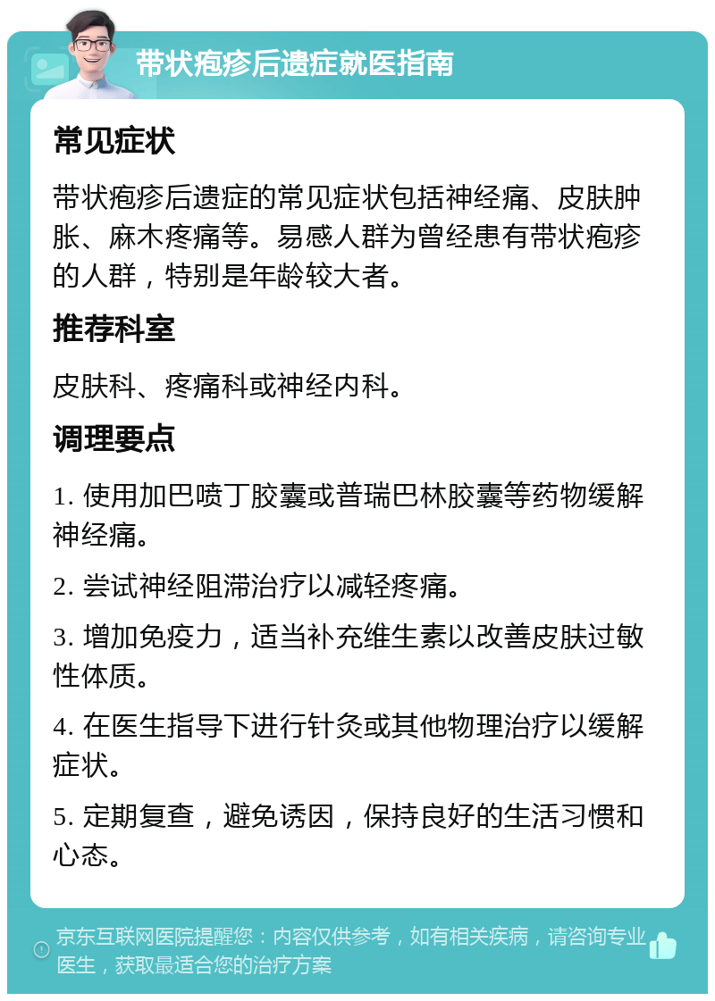 带状疱疹后遗症就医指南 常见症状 带状疱疹后遗症的常见症状包括神经痛、皮肤肿胀、麻木疼痛等。易感人群为曾经患有带状疱疹的人群，特别是年龄较大者。 推荐科室 皮肤科、疼痛科或神经内科。 调理要点 1. 使用加巴喷丁胶囊或普瑞巴林胶囊等药物缓解神经痛。 2. 尝试神经阻滞治疗以减轻疼痛。 3. 增加免疫力，适当补充维生素以改善皮肤过敏性体质。 4. 在医生指导下进行针灸或其他物理治疗以缓解症状。 5. 定期复查，避免诱因，保持良好的生活习惯和心态。