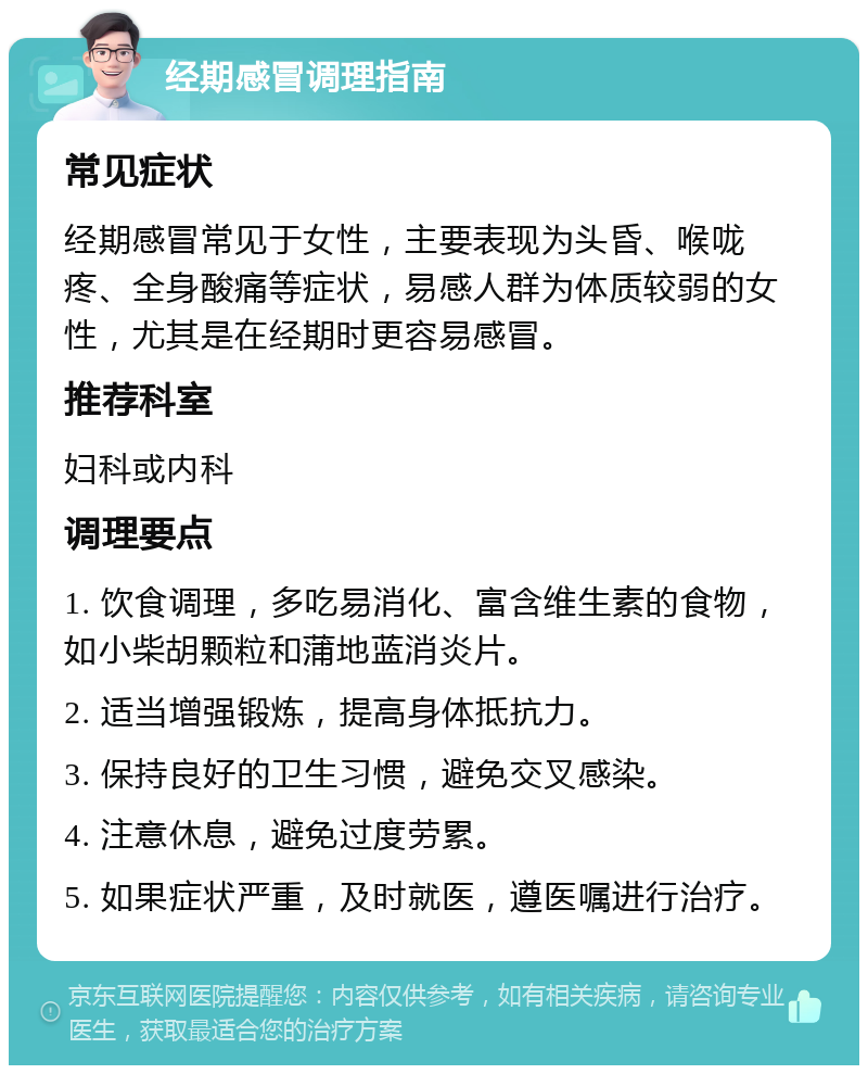 经期感冒调理指南 常见症状 经期感冒常见于女性，主要表现为头昏、喉咙疼、全身酸痛等症状，易感人群为体质较弱的女性，尤其是在经期时更容易感冒。 推荐科室 妇科或内科 调理要点 1. 饮食调理，多吃易消化、富含维生素的食物，如小柴胡颗粒和蒲地蓝消炎片。 2. 适当增强锻炼，提高身体抵抗力。 3. 保持良好的卫生习惯，避免交叉感染。 4. 注意休息，避免过度劳累。 5. 如果症状严重，及时就医，遵医嘱进行治疗。