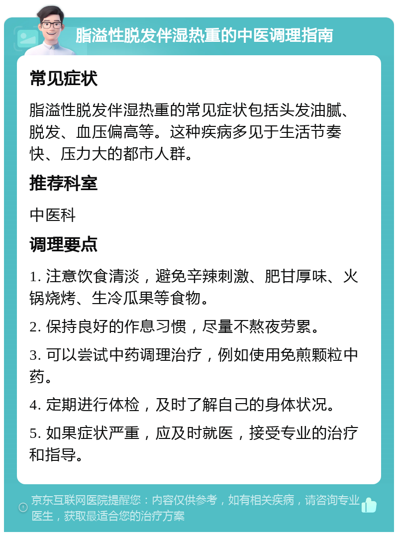 脂溢性脱发伴湿热重的中医调理指南 常见症状 脂溢性脱发伴湿热重的常见症状包括头发油腻、脱发、血压偏高等。这种疾病多见于生活节奏快、压力大的都市人群。 推荐科室 中医科 调理要点 1. 注意饮食清淡，避免辛辣刺激、肥甘厚味、火锅烧烤、生冷瓜果等食物。 2. 保持良好的作息习惯，尽量不熬夜劳累。 3. 可以尝试中药调理治疗，例如使用免煎颗粒中药。 4. 定期进行体检，及时了解自己的身体状况。 5. 如果症状严重，应及时就医，接受专业的治疗和指导。