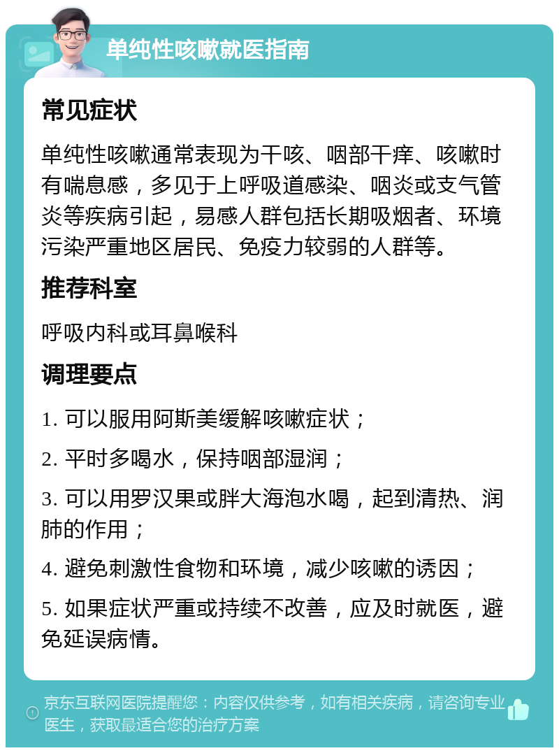 单纯性咳嗽就医指南 常见症状 单纯性咳嗽通常表现为干咳、咽部干痒、咳嗽时有喘息感，多见于上呼吸道感染、咽炎或支气管炎等疾病引起，易感人群包括长期吸烟者、环境污染严重地区居民、免疫力较弱的人群等。 推荐科室 呼吸内科或耳鼻喉科 调理要点 1. 可以服用阿斯美缓解咳嗽症状； 2. 平时多喝水，保持咽部湿润； 3. 可以用罗汉果或胖大海泡水喝，起到清热、润肺的作用； 4. 避免刺激性食物和环境，减少咳嗽的诱因； 5. 如果症状严重或持续不改善，应及时就医，避免延误病情。