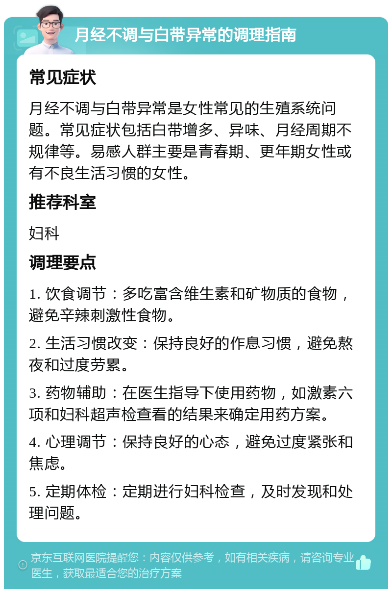 月经不调与白带异常的调理指南 常见症状 月经不调与白带异常是女性常见的生殖系统问题。常见症状包括白带增多、异味、月经周期不规律等。易感人群主要是青春期、更年期女性或有不良生活习惯的女性。 推荐科室 妇科 调理要点 1. 饮食调节：多吃富含维生素和矿物质的食物，避免辛辣刺激性食物。 2. 生活习惯改变：保持良好的作息习惯，避免熬夜和过度劳累。 3. 药物辅助：在医生指导下使用药物，如激素六项和妇科超声检查看的结果来确定用药方案。 4. 心理调节：保持良好的心态，避免过度紧张和焦虑。 5. 定期体检：定期进行妇科检查，及时发现和处理问题。