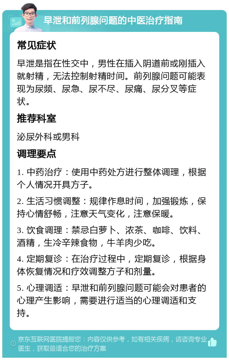 早泄和前列腺问题的中医治疗指南 常见症状 早泄是指在性交中，男性在插入阴道前或刚插入就射精，无法控制射精时间。前列腺问题可能表现为尿频、尿急、尿不尽、尿痛、尿分叉等症状。 推荐科室 泌尿外科或男科 调理要点 1. 中药治疗：使用中药处方进行整体调理，根据个人情况开具方子。 2. 生活习惯调整：规律作息时间，加强锻炼，保持心情舒畅，注意天气变化，注意保暖。 3. 饮食调理：禁忌白萝卜、浓茶、咖啡、饮料、酒精，生冷辛辣食物，牛羊肉少吃。 4. 定期复诊：在治疗过程中，定期复诊，根据身体恢复情况和疗效调整方子和剂量。 5. 心理调适：早泄和前列腺问题可能会对患者的心理产生影响，需要进行适当的心理调适和支持。