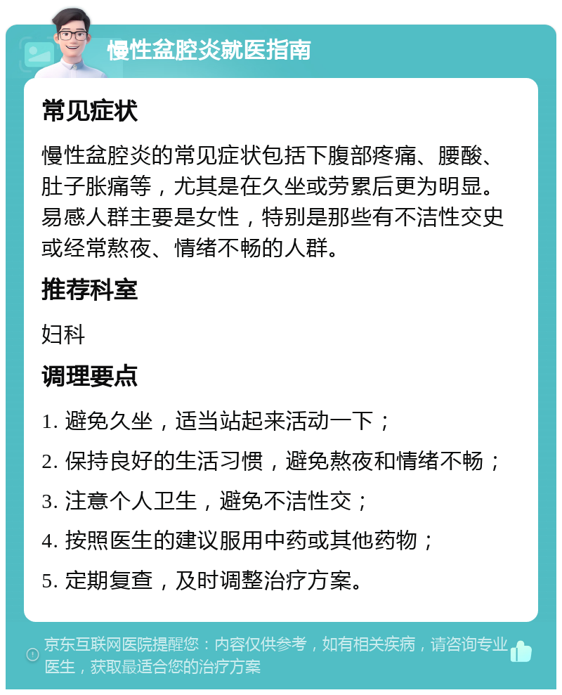 慢性盆腔炎就医指南 常见症状 慢性盆腔炎的常见症状包括下腹部疼痛、腰酸、肚子胀痛等，尤其是在久坐或劳累后更为明显。易感人群主要是女性，特别是那些有不洁性交史或经常熬夜、情绪不畅的人群。 推荐科室 妇科 调理要点 1. 避免久坐，适当站起来活动一下； 2. 保持良好的生活习惯，避免熬夜和情绪不畅； 3. 注意个人卫生，避免不洁性交； 4. 按照医生的建议服用中药或其他药物； 5. 定期复查，及时调整治疗方案。