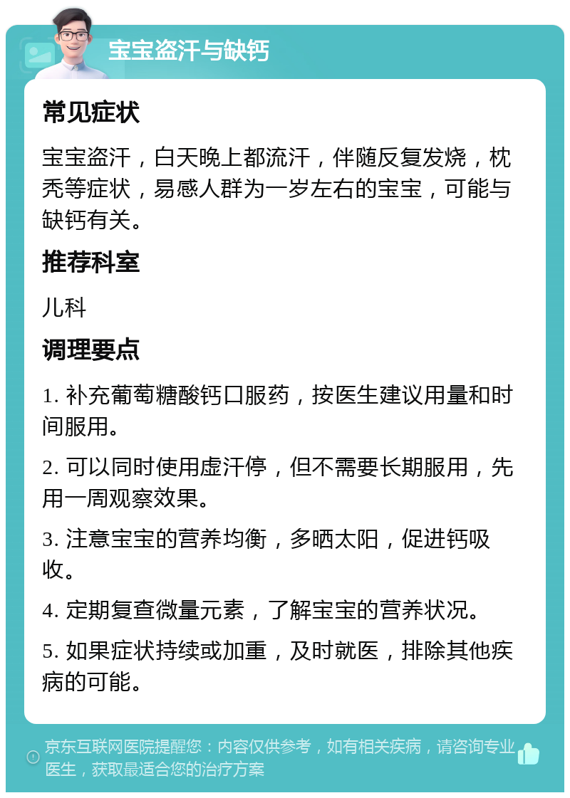 宝宝盗汗与缺钙 常见症状 宝宝盗汗，白天晚上都流汗，伴随反复发烧，枕秃等症状，易感人群为一岁左右的宝宝，可能与缺钙有关。 推荐科室 儿科 调理要点 1. 补充葡萄糖酸钙口服药，按医生建议用量和时间服用。 2. 可以同时使用虚汗停，但不需要长期服用，先用一周观察效果。 3. 注意宝宝的营养均衡，多晒太阳，促进钙吸收。 4. 定期复查微量元素，了解宝宝的营养状况。 5. 如果症状持续或加重，及时就医，排除其他疾病的可能。