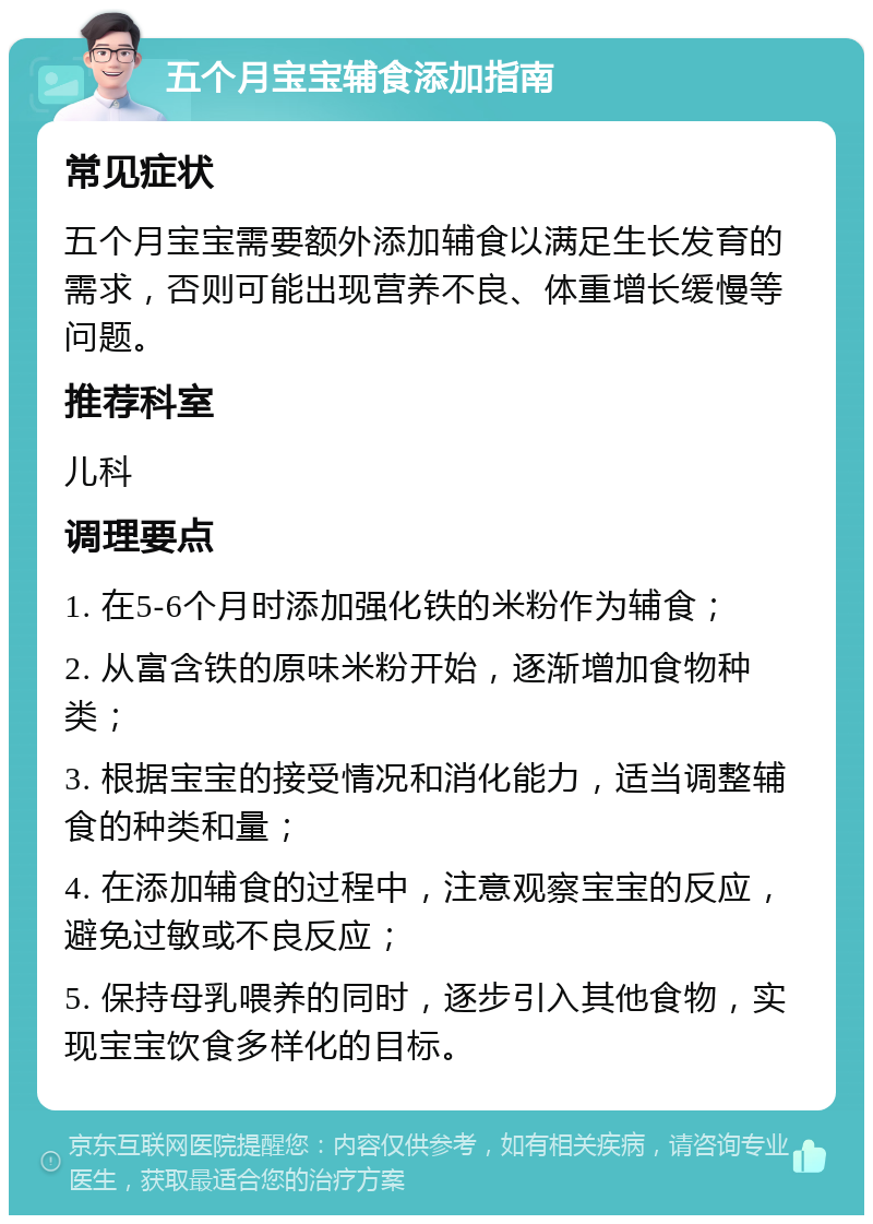 五个月宝宝辅食添加指南 常见症状 五个月宝宝需要额外添加辅食以满足生长发育的需求，否则可能出现营养不良、体重增长缓慢等问题。 推荐科室 儿科 调理要点 1. 在5-6个月时添加强化铁的米粉作为辅食； 2. 从富含铁的原味米粉开始，逐渐增加食物种类； 3. 根据宝宝的接受情况和消化能力，适当调整辅食的种类和量； 4. 在添加辅食的过程中，注意观察宝宝的反应，避免过敏或不良反应； 5. 保持母乳喂养的同时，逐步引入其他食物，实现宝宝饮食多样化的目标。