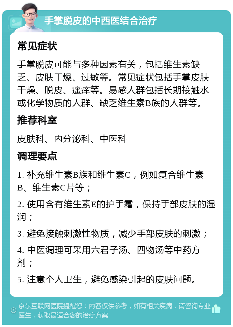 手掌脱皮的中西医结合治疗 常见症状 手掌脱皮可能与多种因素有关，包括维生素缺乏、皮肤干燥、过敏等。常见症状包括手掌皮肤干燥、脱皮、瘙痒等。易感人群包括长期接触水或化学物质的人群、缺乏维生素B族的人群等。 推荐科室 皮肤科、内分泌科、中医科 调理要点 1. 补充维生素B族和维生素C，例如复合维生素B、维生素C片等； 2. 使用含有维生素E的护手霜，保持手部皮肤的湿润； 3. 避免接触刺激性物质，减少手部皮肤的刺激； 4. 中医调理可采用六君子汤、四物汤等中药方剂； 5. 注意个人卫生，避免感染引起的皮肤问题。