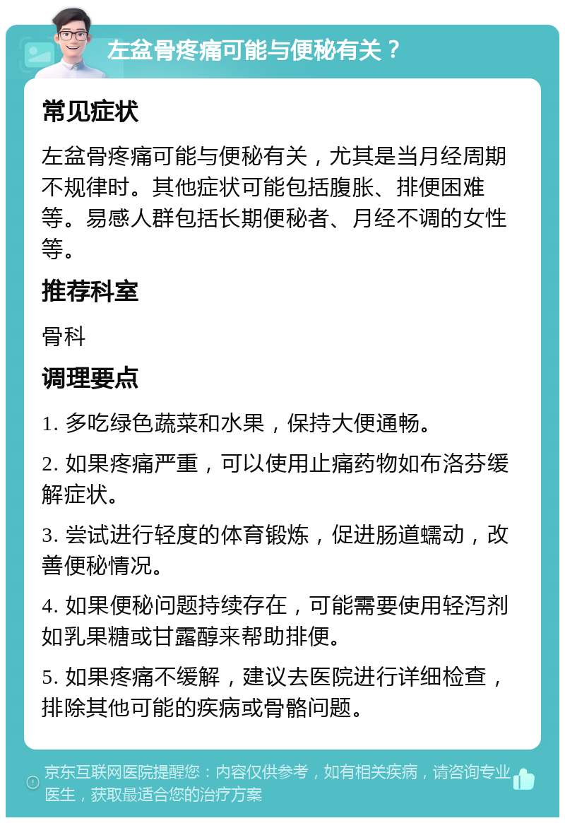 左盆骨疼痛可能与便秘有关？ 常见症状 左盆骨疼痛可能与便秘有关，尤其是当月经周期不规律时。其他症状可能包括腹胀、排便困难等。易感人群包括长期便秘者、月经不调的女性等。 推荐科室 骨科 调理要点 1. 多吃绿色蔬菜和水果，保持大便通畅。 2. 如果疼痛严重，可以使用止痛药物如布洛芬缓解症状。 3. 尝试进行轻度的体育锻炼，促进肠道蠕动，改善便秘情况。 4. 如果便秘问题持续存在，可能需要使用轻泻剂如乳果糖或甘露醇来帮助排便。 5. 如果疼痛不缓解，建议去医院进行详细检查，排除其他可能的疾病或骨骼问题。