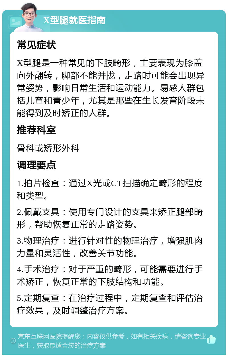 X型腿就医指南 常见症状 X型腿是一种常见的下肢畸形，主要表现为膝盖向外翻转，脚部不能并拢，走路时可能会出现异常姿势，影响日常生活和运动能力。易感人群包括儿童和青少年，尤其是那些在生长发育阶段未能得到及时矫正的人群。 推荐科室 骨科或矫形外科 调理要点 1.拍片检查：通过X光或CT扫描确定畸形的程度和类型。 2.佩戴支具：使用专门设计的支具来矫正腿部畸形，帮助恢复正常的走路姿势。 3.物理治疗：进行针对性的物理治疗，增强肌肉力量和灵活性，改善关节功能。 4.手术治疗：对于严重的畸形，可能需要进行手术矫正，恢复正常的下肢结构和功能。 5.定期复查：在治疗过程中，定期复查和评估治疗效果，及时调整治疗方案。