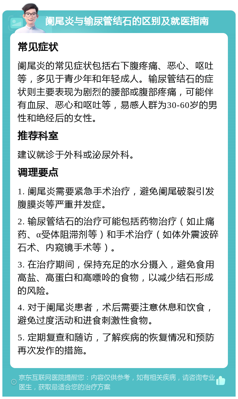 阑尾炎与输尿管结石的区别及就医指南 常见症状 阑尾炎的常见症状包括右下腹疼痛、恶心、呕吐等，多见于青少年和年轻成人。输尿管结石的症状则主要表现为剧烈的腰部或腹部疼痛，可能伴有血尿、恶心和呕吐等，易感人群为30-60岁的男性和绝经后的女性。 推荐科室 建议就诊于外科或泌尿外科。 调理要点 1. 阑尾炎需要紧急手术治疗，避免阑尾破裂引发腹膜炎等严重并发症。 2. 输尿管结石的治疗可能包括药物治疗（如止痛药、α受体阻滞剂等）和手术治疗（如体外震波碎石术、内窥镜手术等）。 3. 在治疗期间，保持充足的水分摄入，避免食用高盐、高蛋白和高嘌呤的食物，以减少结石形成的风险。 4. 对于阑尾炎患者，术后需要注意休息和饮食，避免过度活动和进食刺激性食物。 5. 定期复查和随访，了解疾病的恢复情况和预防再次发作的措施。